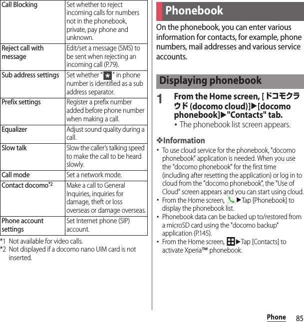 85Phone*1 Not available for video calls.*2 Not displayed if a docomo nano UIM card is not inserted.On the phonebook, you can enter various information for contacts, for example, phone numbers, mail addresses and various service accounts.1From the Home screen, [ドコモクラウド (docomo cloud)]u[docomo phonebook]u&quot;Contacts&quot; tab.･The phonebook list screen appears.❖Information･To use cloud service for the phonebook, &quot;docomo phonebook&quot; application is needed. When you use the &quot;docomo phonebook&quot; for the first time (including after resetting the application) or log in to cloud from the &quot;docomo phonebook&quot;, the &quot;Use of Cloud&quot; screen appears and you can start using cloud.･From the Home screen, uTap [Phonebook] to display the phonebook list.･Phonebook data can be backed up to/restored from a microSD card using the &quot;docomo backup&quot; application (P.145).･From the Home screen, uTap [Contacts] to activate Xperia™ phonebook.Call BlockingSet whether to reject incoming calls for numbers not in the phonebook, private, pay phone and unknown.Reject call with messageEdit/set a message (SMS) to be sent when rejecting an incoming call (P.79).Sub address settingsSet whether &quot; &quot; in phone number is identified as a sub address separator.Prefix settingsRegister a prefix number added before phone number when making a call.EqualizerAdjust sound quality during a call.Slow talkSlow the caller’s talking speed to make the call to be heard slowly.Call modeSet a network mode.Contact docomo*2Make a call to General Inquiries, inquiries for damage, theft or loss overseas or damage overseas.Phone account settingsSet Internet phone (SIP) account.PhonebookDisplaying phonebook