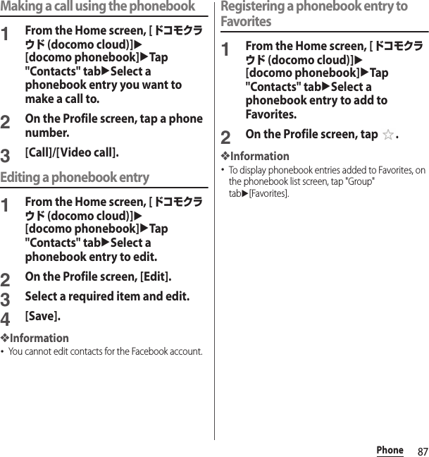 87PhoneMaking a call using the phonebook1From the Home screen, [ドコモクラウド (docomo cloud)]u[docomo phonebook]uTap &quot;Contacts&quot; tabuSelect a phonebook entry you want to make a call to.2On the Profile screen, tap a phone number.3[Call]/[Video call].Editing a phonebook entry1From the Home screen, [ドコモクラウド (docomo cloud)]u[docomo phonebook]uTap &quot;Contacts&quot; tabuSelect a phonebook entry to edit.2On the Profile screen, [Edit].3Select a required item and edit.4[Save].❖Information･You cannot edit contacts for the Facebook account.Registering a phonebook entry to Favorites1From the Home screen, [ドコモクラウド (docomo cloud)]u[docomo phonebook]uTap &quot;Contacts&quot; tabuSelect a phonebook entry to add to Favorites.2On the Profile screen, tap  .❖Information･To display phonebook entries added to Favorites, on the phonebook list screen, tap &quot;Group&quot; tabu[Favorites].