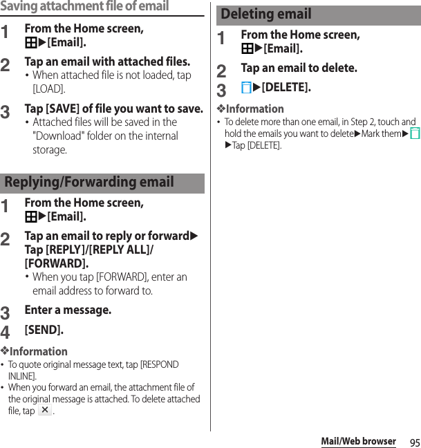 95Mail/Web browserSaving attachment file of email1From the Home screen, u[Email].2Tap an email with attached files.･When attached file is not loaded, tap [LOAD].3Tap [SAVE] of file you want to save.･Attached files will be saved in the &quot;Download&quot; folder on the internal storage.1From the Home screen, u[Email].2Tap an email to reply or forwarduTap [REPLY]/[REPLY ALL]/[FORWARD].･When you tap [FORWARD], enter an email address to forward to.3Enter a message.4[SEND].❖Information･To quote original message text, tap [RESPOND INLINE].･When you forward an email, the attachment file of the original message is attached. To delete attached file, tap  .1From the Home screen, u[Email].2Tap an email to delete.3u[DELETE].❖Information･To delete more than one email, in Step 2, touch and hold the emails you want to deleteuMark themuuTap [DELETE].Replying/Forwarding emailDeleting email