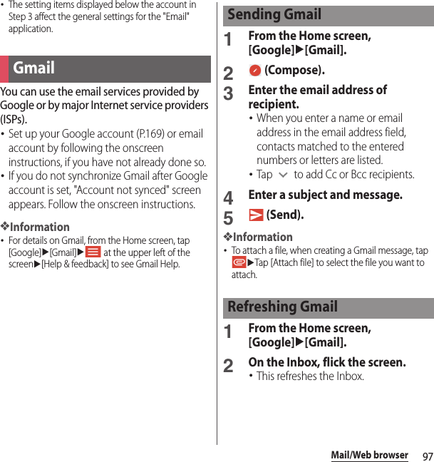 97Mail/Web browser･The setting items displayed below the account in Step 3 affect the general settings for the &quot;Email&quot; application.You can use the email services provided by Google or by major Internet service providers (ISPs).･Set up your Google account (P.169) or email account by following the onscreen instructions, if you have not already done so.･If you do not synchronize Gmail after Google account is set, &quot;Account not synced&quot; screen appears. Follow the onscreen instructions.❖Information･For details on Gmail, from the Home screen, tap [Google]u[Gmail]u at the upper left of the screenu[Help &amp; feedback] to see Gmail Help.1From the Home screen, [Google]u[Gmail].2 (Compose).3Enter the email address of recipient.･When you enter a name or email address in the email address field, contacts matched to the entered numbers or letters are listed.･Tap   to add Cc or Bcc recipients.4Enter a subject and message.5 (Send).❖Information･To attach a file, when creating a Gmail message, tap uTap [Attach file] to select the file you want to attach.1From the Home screen, [Google]u[Gmail].2On the Inbox, flick the screen.･This refreshes the Inbox.GmailSending GmailRefreshing Gmail