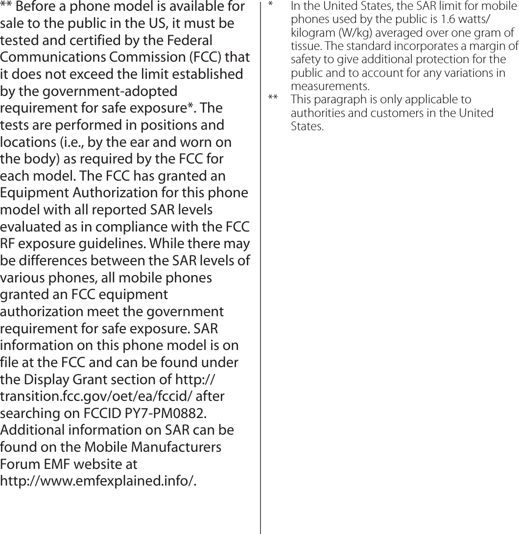 ** Before a phone model is available for sale to the public in the US, it must be tested and certified by the Federal Communications Commission (FCC) that it does not exceed the limit established by the government-adopted requirement for safe exposure*. The tests are performed in positions and locations (i.e., by the ear and worn on the body) as required by the FCC for each model. The FCC has granted an Equipment Authorization for this phone model with all reported SAR levels evaluated as in compliance with the FCC RF exposure guidelines. While there may be differences between the SAR levels of various phones, all mobile phones granted an FCC equipment authorization meet the government requirement for safe exposure. SAR information on this phone model is on file at the FCC and can be found under the Display Grant section of http://transition.fcc.gov/oet/ea/fccid/ after searching on FCCID PY7-PM0882. Additional information on SAR can be found on the Mobile Manufacturers Forum EMF website at http://www.emfexplained.info/.* In the United States, the SAR limit for mobile phones used by the public is 1.6 watts/kilogram (W/kg) averaged over one gram of tissue. The standard incorporates a margin of safety to give additional protection for the public and to account for any variations in measurements.** This paragraph is only applicable to authorities and customers in the United States.