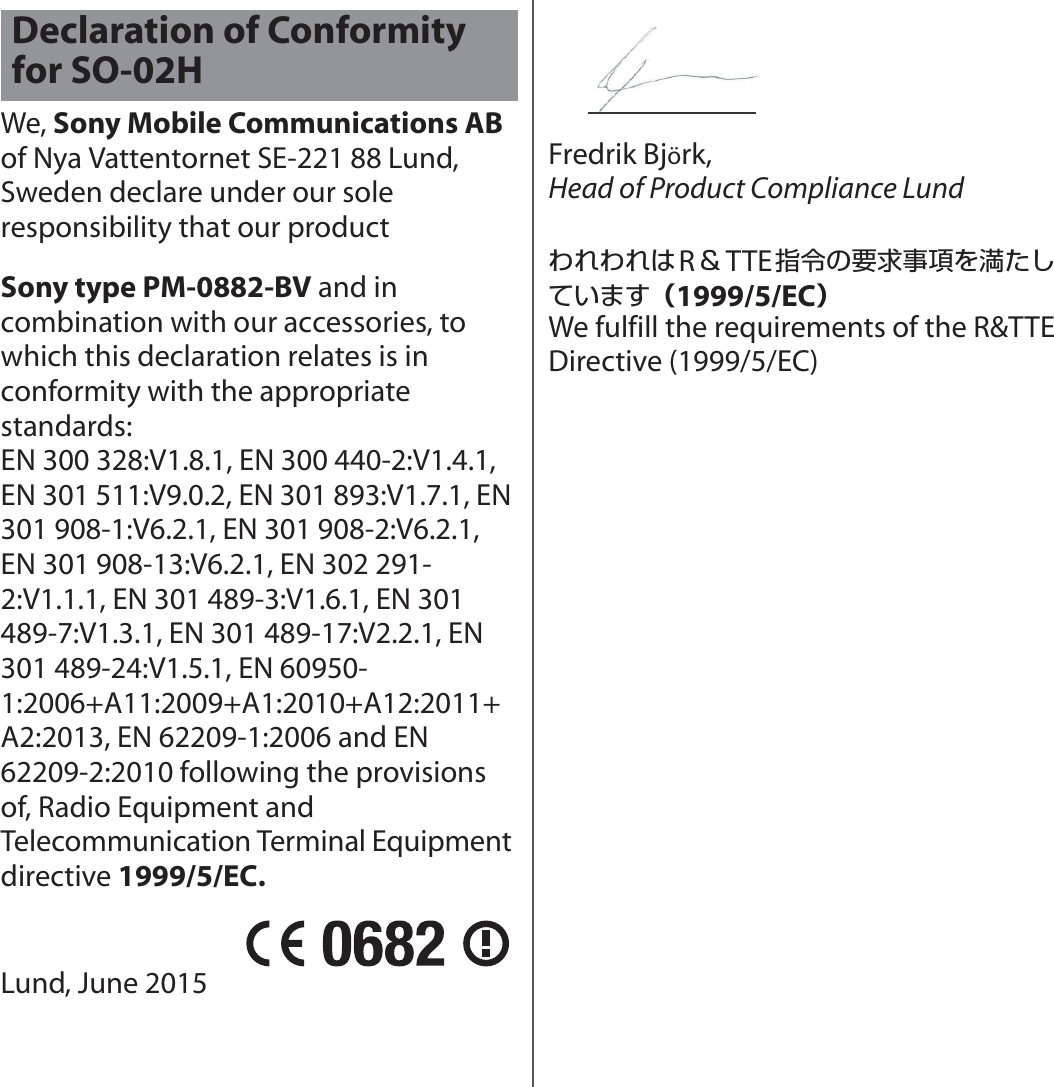 We, Sony Mobile Communications AB of Nya Vattentornet SE-221 88 Lund, Sweden declare under our sole responsibility that our productSony type PM-0882-BV and in combination with our accessories, to which this declaration relates is in conformity with the appropriate standards: EN 300 328:V1.8.1, EN 300 440-2:V1.4.1, EN 301 511:V9.0.2, EN 301 893:V1.7.1, EN 301 908-1:V6.2.1, EN 301 908-2:V6.2.1, EN 301 908-13:V6.2.1, EN 302 291-2:V1.1.1, EN 301 489-3:V1.6.1, EN 301 489-7:V1.3.1, EN 301 489-17:V2.2.1, EN 301 489-24:V1.5.1, EN 60950-1:2006+A11:2009+A1:2010+A12:2011+A2:2013, EN 62209-1:2006 and EN 62209-2:2010 following the provisions of, Radio Equipment and Telecommunication Terminal Equipment directive 1999/5/EC.Lund, June 2015Fredrik Björk,Head of Product Compliance LundわれわれはR＆TTE指令の要求事項を満たしています（1999/5/EC）We fulfill the requirements of the R&amp;TTE Directive (1999/5/EC)Declaration of Conformity for SO-02H