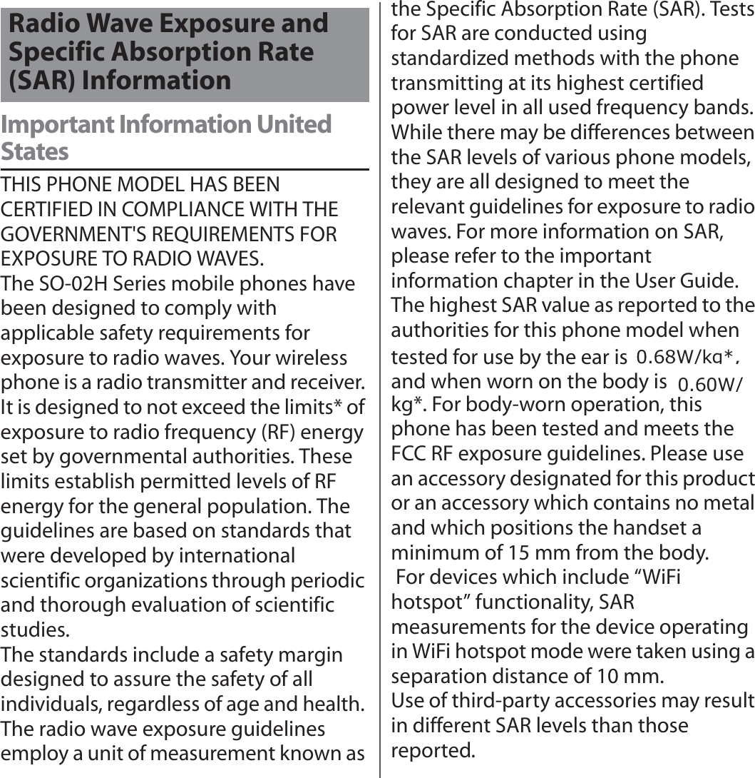 付録／索引Important Information United StatesTHIS PHONE MODEL HAS BEEN CERTIFIED IN COMPLIANCE WITH THE GOVERNMENT&apos;S REQUIREMENTS FOR EXPOSURE TO RADIO WAVES.The SO-02H Series mobile phones have been designed to comply with applicable safety requirements for exposure to radio waves. Your wireless phone is a radio transmitter and receiver. It is designed to not exceed the limits* of exposure to radio frequency (RF) energy set by governmental authorities. These limits establish permitted levels of RF energy for the general population. The guidelines are based on standards that were developed by international scientific organizations through periodic and thorough evaluation of scientific studies.The standards include a safety margin designed to assure the safety of all individuals, regardless of age and health. The radio wave exposure guidelines employ a unit of measurement known as the Specific Absorption Rate (SAR). Tests for SAR are conducted using standardized methods with the phone transmitting at its highest certified power level in all used frequency bands. While there may be differences between the SAR levels of various phone models, they are all designed to meet the relevant guidelines for exposure to radio waves. For more information on SAR, please refer to the important information chapter in the User Guide.The highest SAR value as reported to the authorities for this phone model when tested for use by the ear is ●● W/kg*, and when worn on the body is ●● W/kg*. For body-worn operation, this phone has been tested and meets the FCC RF exposure guidelines. Please use an accessory designated for this product or an accessory which contains no metal and which positions the handset a minimum of 15 mm from the body. For devices which include “WiFi hotspot” functionality, SAR measurements for the device operating in WiFi hotspot mode were taken using a separation distance of 10 mm.Use of third-party accessories may result in different SAR levels than those reported.Radio Wave Exposure and Specific Absorption Rate (SAR) Information:NJ: