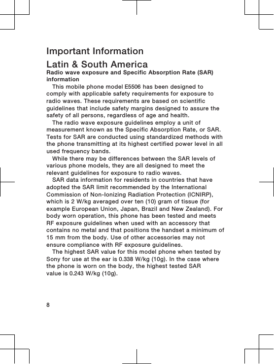 Important InformationLatin &amp; South AmericaRadio wave exposure and Specific Absorption Rate (SAR)informationThis mobile phone model E5506 has been designed tocomply with applicable safety requirements for exposure toradio waves. These requirements are based on scientificguidelines that include safety margins designed to assure thesafety of all persons, regardless of age and health.The radio wave exposure guidelines employ a unit ofmeasurement known as the Specific Absorption Rate, or SAR.Tests for SAR are conducted using standardized methods withthe phone transmitting at its highest certified power level in allused frequency bands.While there may be differences between the SAR levels ofvarious phone models, they are all designed to meet therelevant guidelines for exposure to radio waves.SAR data information for residents in countries that haveadopted the SAR limit recommended by the InternationalCommission of Non-Ionizing Radiation Protection (ICNIRP),which is 2 W/kg averaged over ten (10) gram of tissue (forexample European Union, Japan, Brazil and New Zealand). Forbody worn operation, this phone has been tested and meetsRF exposure guidelines when used with an accessory thatcontains no metal and that positions the handset a minimum of15 mm from the body. Use of other accessories may notensure compliance with RF exposure guidelines.The highest SAR value for this model phone when tested bySony for use at the ear is 0.338 W/kg (10g). In the case wherethe phone is worn on the body, the highest tested SARvalue is 0.243 W/kg (10g).8