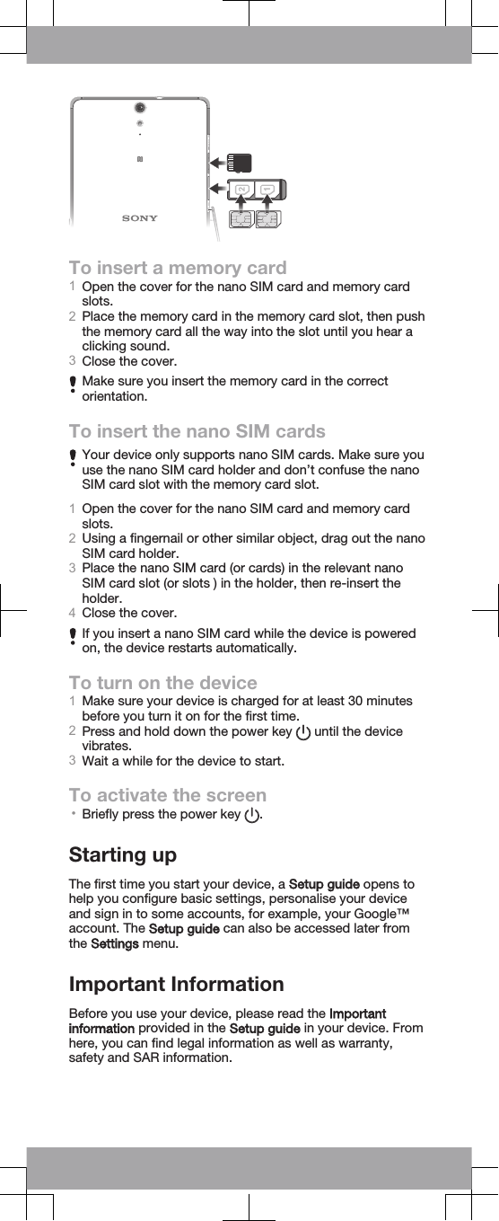 To insert a memory card1Open the cover for the nano SIM card and memory cardslots.2Place the memory card in the memory card slot, then pushthe memory card all the way into the slot until you hear aclicking sound.3Close the cover.Make sure you insert the memory card in the correctorientation.To insert the nano SIM cardsYour device only supports nano SIM cards. Make sure youuse the nano SIM card holder and don’t confuse the nanoSIM card slot with the memory card slot.1Open the cover for the nano SIM card and memory cardslots.2Using a fingernail or other similar object, drag out the nanoSIM card holder.3Place the nano SIM card (or cards) in the relevant nanoSIM card slot (or slots ) in the holder, then re-insert theholder.4Close the cover.If you insert a nano SIM card while the device is poweredon, the device restarts automatically.To turn on the device1Make sure your device is charged for at least 30 minutesbefore you turn it on for the first time.2Press and hold down the power key   until the devicevibrates.3Wait a while for the device to start.To activate the screen•Briefly press the power key  .Starting upThe first time you start your device, a Setup guide opens tohelp you configure basic settings, personalise your deviceand sign in to some accounts, for example, your Google™account. The Setup guide can also be accessed later fromthe Settings menu.Important InformationBefore you use your device, please read the Importantinformation provided in the Setup guide in your device. Fromhere, you can find legal information as well as warranty,safety and SAR information.