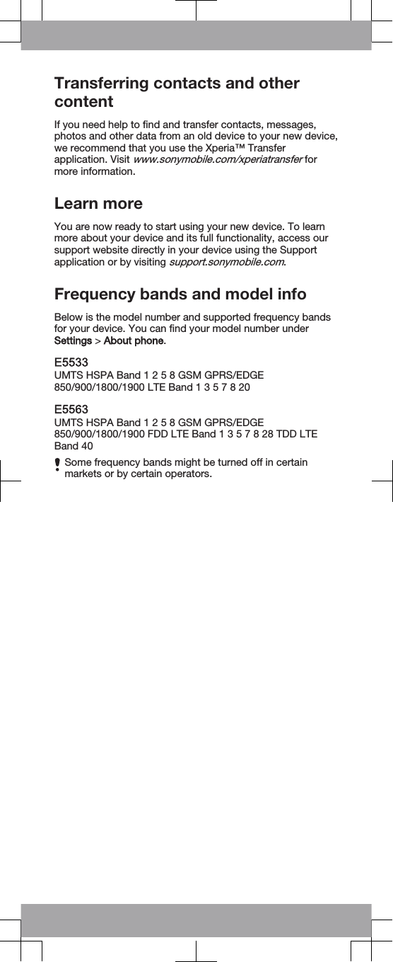 Transferring contacts and othercontentIf you need help to find and transfer contacts, messages,photos and other data from an old device to your new device,we recommend that you use the Xperia™ Transferapplication. Visit www.sonymobile.com/xperiatransfer formore information.Learn moreYou are now ready to start using your new device. To learnmore about your device and its full functionality, access oursupport website directly in your device using the Supportapplication or by visiting support.sonymobile.com.Frequency bands and model infoBelow is the model number and supported frequency bandsfor your device. You can find your model number underSettings &gt; About phone.E5533UMTS HSPA Band 1 2 5 8 GSM GPRS/EDGE850/900/1800/1900 LTE Band 1 3 5 7 8 20E5563UMTS HSPA Band 1 2 5 8 GSM GPRS/EDGE850/900/1800/1900 FDD LTE Band 1 3 5 7 8 28 TDD LTEBand 40Some frequency bands might be turned off in certainmarkets or by certain operators.