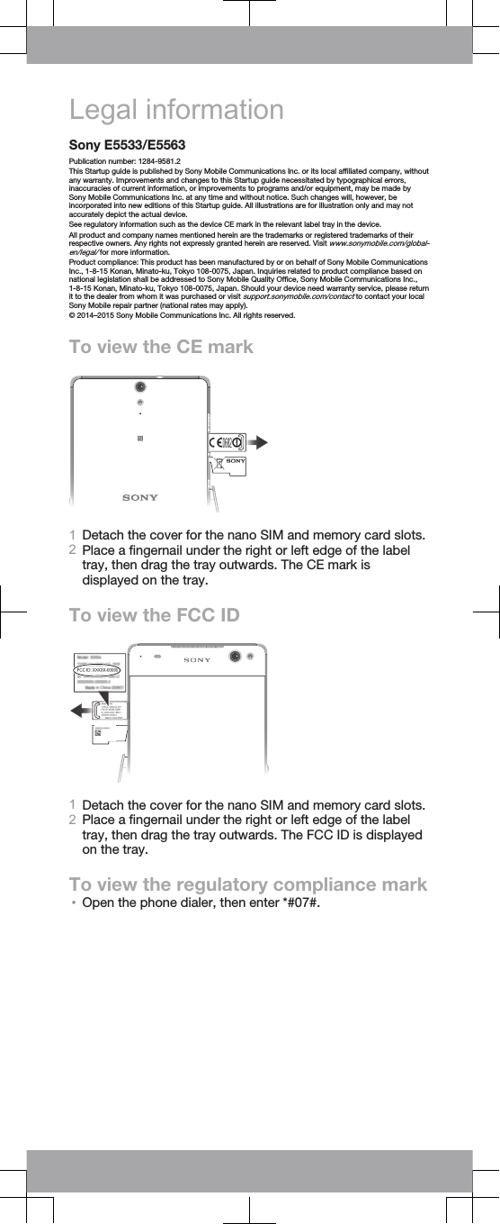 Legal informationSony E5533/E5563Publication number: 1284-9581.2This Startup guide is published by Sony Mobile Communications Inc. or its local affiliated company, withoutany warranty. Improvements and changes to this Startup guide necessitated by typographical errors,inaccuracies of current information, or improvements to programs and/or equipment, may be made bySony Mobile Communications Inc. at any time and without notice. Such changes will, however, beincorporated into new editions of this Startup guide. All illustrations are for illustration only and may notaccurately depict the actual device.See regulatory information such as the device CE mark in the relevant label tray in the device.All product and company names mentioned herein are the trademarks or registered trademarks of theirrespective owners. Any rights not expressly granted herein are reserved. Visit www.sonymobile.com/global-en/legal/ for more information.Product compliance: This product has been manufactured by or on behalf of Sony Mobile CommunicationsInc., 1-8-15 Konan, Minato-ku, Tokyo 108-0075, Japan. Inquiries related to product compliance based onnational legislation shall be addressed to Sony Mobile Quality Office, Sony Mobile Communications Inc.,1-8-15 Konan, Minato-ku, Tokyo 108-0075, Japan. Should your device need warranty service, please returnit to the dealer from whom it was purchased or visit support.sonymobile.com/contact to contact your localSony Mobile repair partner (national rates may apply).© 2014–2015 Sony Mobile Communications Inc. All rights reserved.To view the CE mark1Detach the cover for the nano SIM and memory card slots.2Place a fingernail under the right or left edge of the labeltray, then drag the tray outwards. The CE mark isdisplayed on the tray.To view the FCC ID1Detach the cover for the nano SIM and memory card slots.2Place a fingernail under the right or left edge of the labeltray, then drag the tray outwards. The FCC ID is displayedon the tray.To view the regulatory compliance mark•Open the phone dialer, then enter *#07#.