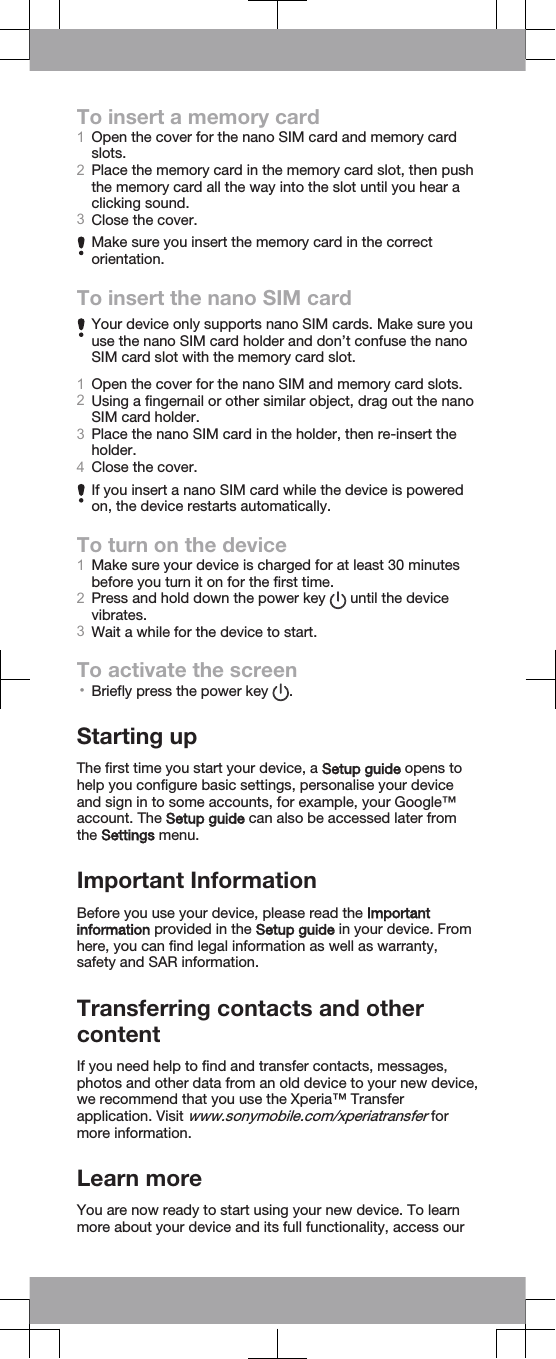 To insert a memory card1Open the cover for the nano SIM card and memory cardslots.2Place the memory card in the memory card slot, then pushthe memory card all the way into the slot until you hear aclicking sound.3Close the cover.Make sure you insert the memory card in the correctorientation.To insert the nano SIM cardYour device only supports nano SIM cards. Make sure youuse the nano SIM card holder and don’t confuse the nanoSIM card slot with the memory card slot.1Open the cover for the nano SIM and memory card slots.2Using a fingernail or other similar object, drag out the nanoSIM card holder.3Place the nano SIM card in the holder, then re-insert theholder.4Close the cover.If you insert a nano SIM card while the device is poweredon, the device restarts automatically.To turn on the device1Make sure your device is charged for at least 30 minutesbefore you turn it on for the first time.2Press and hold down the power key   until the devicevibrates.3Wait a while for the device to start.To activate the screen•Briefly press the power key  .Starting upThe first time you start your device, a Setup guide opens tohelp you configure basic settings, personalise your deviceand sign in to some accounts, for example, your Google™account. The Setup guide can also be accessed later fromthe Settings menu.Important InformationBefore you use your device, please read the Importantinformation provided in the Setup guide in your device. Fromhere, you can find legal information as well as warranty,safety and SAR information.Transferring contacts and othercontentIf you need help to find and transfer contacts, messages,photos and other data from an old device to your new device,we recommend that you use the Xperia™ Transferapplication. Visit www.sonymobile.com/xperiatransfer formore information.Learn moreYou are now ready to start using your new device. To learnmore about your device and its full functionality, access our