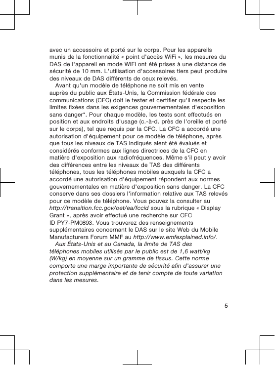 avec un accessoire et porté sur le corps. Pour les appareilsmunis de la fonctionnalité « point d&apos;accès WiFi », les mesures duDAS de l&apos;appareil en mode WiFi ont été prises à une distance desécurité de 10 mm. L&apos;utilisation d&apos;accessoires tiers peut produiredes niveaux de DAS différents de ceux relevés.Avant qu&apos;un modèle de téléphone ne soit mis en venteauprès du public aux États-Unis, la Commission fédérale descommunications (CFC) doit le tester et certifier qu&apos;il respecte leslimites fixées dans les exigences gouvernementales d&apos;expositionsans danger*. Pour chaque modèle, les tests sont effectués enposition et aux endroits d&apos;usage (c.-à-d. près de l&apos;oreille et portésur le corps), tel que requis par la CFC. La CFC a accordé uneautorisation d&apos;équipement pour ce modèle de téléphone, aprèsque tous les niveaux de TAS indiqués aient été évalués etconsidérés conformes aux lignes directrices de la CFC enmatière d&apos;exposition aux radiofréquences. Même s&apos;il peut y avoirdes différences entre les niveaux de TAS des différentstéléphones, tous les téléphones mobiles auxquels la CFC aaccordé une autorisation d&apos;équipement répondent aux normesgouvernementales en matière d&apos;exposition sans danger. La CFCconserve dans ses dossiers l&apos;information relative aux TAS relevéspour ce modèle de téléphone. Vous pouvez la consulter auhttp://transition.fcc.gov/oet/ea/fccid sous la rubrique « DisplayGrant », après avoir effectué une recherche sur CFCID PY7-PM0893. Vous trouverez des renseignementssupplémentaires concernant le DAS sur le site Web du MobileManufacturers Forum MMF au http://www.emfexplained.info/.Aux États-Unis et au Canada, la limite de TAS destéléphones mobiles utilisés par le public est de 1,6 watt/kg(W/kg) en moyenne sur un gramme de tissus. Cette normecomporte une marge importante de sécurité afin d&apos;assurer uneprotection supplémentaire et de tenir compte de toute variationdans les mesures.5