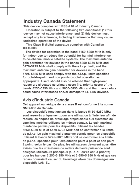 Industry Canada StatementThis device complies with RSS-210 of Industry Canada.   Operation is subject to the following two conditions: (1) this device may not cause interference, and (2) this device must accept any interference, including interference that may cause undesired operation of the device.    This Class B digital apparatus complies with Canadian ICES-003.   The device for operation in the band 5150-5250 MHz is only for indoor use to reduce the potential for harmful interferenceto co-channel mobile satellite systems. The maximum antenna gain permitted for devices in the bands 5250-5350 MHz and 5470-5725 MHz shall comply with the e.i.r.p. limit; and the maximum antenna gain permitted for devices in the band 5725-5825 MHz shall comply with the e.i.r.p. limits specified for point-to-point and non point-to-point operation as appropriate. Users should also be advised that high-power radars are allocated as primary users (i.e. priority users) of thebands 5250-5350 MHz and 5650-5850 MHz and that these radars could cause interference and/or damage to LE-LAN devices. Avis d’industrie CanadaCet appareil numérique de la classe B est conforme à la norme NMB-003 du Canada.      Les dispositifs fonctionnant dans la bande 5150-5250 MHz sont réservés uniquement pour une utilisation à l’intérieur afin deréduire les risques de brouillage préjudiciable aux systèmes de satellites mobiles utilisant les mêmes canaux. Le gain maximal d’antenne permis pour les dispositifs utilisant les bandes 5250-5350 MHz et 5470-5725 MHz doit se conformer à la limite de p.i.r.e. Le gain maximal d’antenne permis (pour les dispositifs utilisant la bande 5725-5825 MHz) doit se conformer à la limitede p.i.r.e. spécifiée pour l’exploitation point à point et non pointà point, selon le cas. De plus, les utilisateurs devraient aussi êtreavisés que les utilisateurs de radars de haute puissance sont désignés utilisateurs principaux (c.-à-d., qu’ils ont la priorité)pour les bandes 5 250-5 350 MHz et 5 650-5 850 MHz et que ces radars pourraient causer du brouillage et/ou des dommages aux dispositifs LAN-EL.   