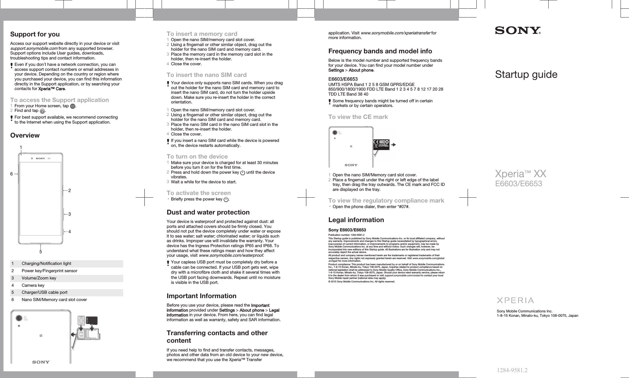 Support for youAccess our support website directly in your device or visitsupport.sonymobile.com from any supported browser.Support options include User guides, downloads,troubleshooting tips and contact information.Even if you don´t have a network connection, you canaccess support contact numbers or email addresses inyour device. Depending on the country or region whereyou purchased your device, you can find this informationdirectly in the Support application, or by searching yourcontacts for Xperia™ Care.To access the Support application1From your Home screen, tap  .2Find and tap  .For best support available, we recommend connectingto the Internet when using the Support application.Overview5123461 Charging/Notification light2 Power key/Fingerprint sensor3 Volume/Zoom key4 Camera key5 Charger/USB cable port6 Nano SIM/Memory card slot coverTo insert a memory card1Open the nano SIM/memory card slot cover.2Using a fingernail or other similar object, drag out theholder for the nano SIM card and memory card.3Place the memory card in the memory card slot in theholder, then re-insert the holder.4Close the cover.To insert the nano SIM cardYour device only supports nano SIM cards. When you dragout the holder for the nano SIM card and memory card toinsert the nano SIM card, do not turn the holder upsidedown. Make sure you re-insert the holder in the correctorientation.1Open the nano SIM/memory card slot cover.2Using a fingernail or other similar object, drag out theholder for the nano SIM card and memory card.3Place the nano SIM card in the nano SIM card slot in theholder, then re-insert the holder.4Close the cover.If you insert a nano SIM card while the device is poweredon, the device restarts automatically.To turn on the device1Make sure your device is charged for at least 30 minutesbefore you turn it on for the first time.2Press and hold down the power key   until the devicevibrates.3Wait a while for the device to start.To activate the screen•Briefly press the power key  .Dust and water protectionYour device is waterproof and protected against dust: allports and attached covers should be firmly closed. Youshould not put the device completely under water or exposeit to sea water; salt water; chlorinated water; or liquids suchas drinks. Improper use will invalidate the warranty. Yourdevice has the Ingress Protection ratings IP65 and IP68. Tounderstand what these ratings mean and how they affectyour usage, visit www.sonymobile.com/waterproof.Your capless USB port must be completely dry before acable can be connected. If your USB port gets wet, wipedry with a microfibre cloth and shake it several times withthe USB port facing downwards. Repeat until no moistureis visible in the USB port.Important InformationBefore you use your device, please read the Importantinformation provided under Settings &gt; About phone &gt; Legalinformation in your device. From here, you can find legalinformation as well as warranty, safety and SAR information.Transferring contacts and othercontentIf you need help to find and transfer contacts, messages,photos and other data from an old device to your new device,we recommend that you use the Xperia™ Transferapplication. Visit www.sonymobile.com/xperiatransfer formore information.Frequency bands and model infoBelow is the model number and supported frequency bandsfor your device. You can find your model number underSettings &gt; About phone.E6603/E6653UMTS HSPA Band 1 2 5 8 GSM GPRS/EDGE850/900/1800/1900 FDD LTE Band 1 2 3 4 5 7 8 12 17 20 28TDD LTE Band 38 40Some frequency bands might be turned off in certainmarkets or by certain operators.To view the CE markFCC ID: PY7-PM0XXX1Open the nano SIM/Memory card slot cover.2Place a fingernail under the right or left edge of the labeltray, then drag the tray outwards. The CE mark and FCC IDare displayed on the tray. To view the regulatory compliance mark•Open the phone dialer, then enter *#07#.Legal informationSony E6603/E6653Publication number: 1284-9581.2This Startup guide is published by Sony Mobile Communications Inc. or its local affiliated company, withoutany warranty. Improvements and changes to this Startup guide necessitated by typographical errors,inaccuracies of current information, or improvements to programs and/or equipment, may be made bySony Mobile Communications Inc. at any time and without notice. Such changes will, however, beincorporated into new editions of this Startup guide. All illustrations are for illustration only and may notaccurately depict the actual device.All product and company names mentioned herein are the trademarks or registered trademarks of theirrespective owners. Any rights not expressly granted herein are reserved. Visit www.sonymobile.com/global-en/legal/ for more information.Product compliance: This product has been manufactured by or on behalf of Sony Mobile CommunicationsInc., 1-8-15 Konan, Minato-ku, Tokyo 108-0075, Japan. Inquiries related to product compliance based onnational legislation shall be addressed to Sony Mobile Quality Office, Sony Mobile Communications Inc.,1-8-15 Konan, Minato-ku, Tokyo 108-0075, Japan. Should your device need warranty service, please returnit to the dealer from whom it was purchased or visit support.sonymobile.com/contact to contact your localSony Mobile repair partner (national rates may apply).© 2015 Sony Mobile Communications Inc. All rights reserved.Startup guideXperia™ XXE6603/E6653Sony Mobile Communications Inc.1-8-15 Konan, Minato-ku, Tokyo 108-0075, Japan1284-9581.2