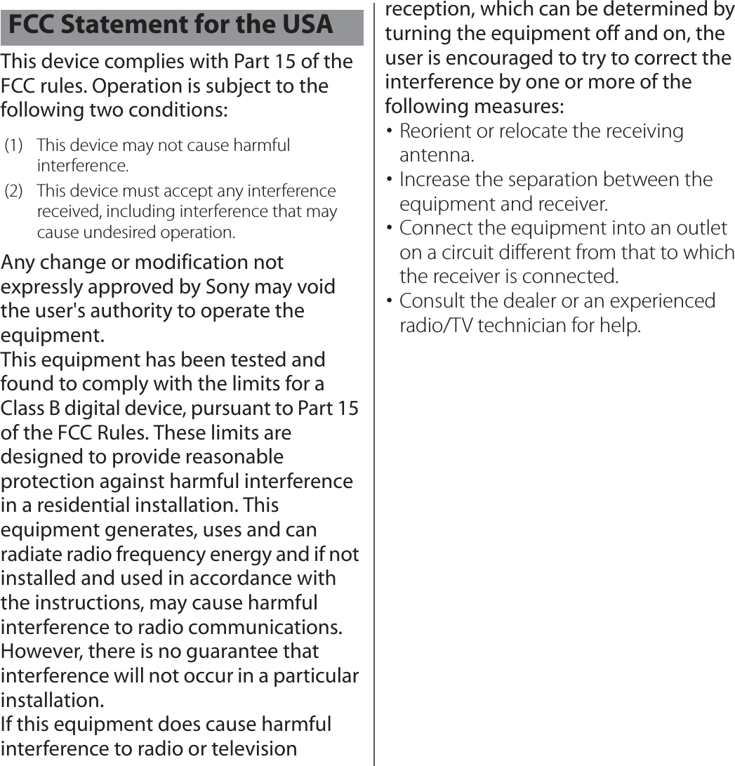 This device complies with Part 15 of the FCC rules. Operation is subject to the following two conditions:Any change or modification not expressly approved by Sony may void the user&apos;s authority to operate the equipment.This equipment has been tested and found to comply with the limits for a Class B digital device, pursuant to Part 15 of the FCC Rules. These limits are designed to provide reasonable protection against harmful interference in a residential installation. This equipment generates, uses and can radiate radio frequency energy and if not installed and used in accordance with the instructions, may cause harmful interference to radio communications. However, there is no guarantee that interference will not occur in a particular installation.If this equipment does cause harmful interference to radio or television reception, which can be determined by turning the equipment off and on, the user is encouraged to try to correct the interference by one or more of the following measures:･Reorient or relocate the receiving antenna.･Increase the separation between the equipment and receiver.･Connect the equipment into an outlet on a circuit different from that to which the receiver is connected.･Consult the dealer or an experienced radio/TV technician for help.FCC Statement for the USA(1) This device may not cause harmful interference.(2) This device must accept any interference received, including interference that may cause undesired operation.