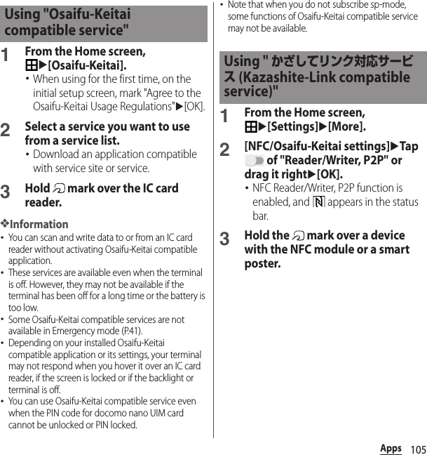 105Apps1From the Home screen, u[Osaifu-Keitai].･When using for the first time, on the initial setup screen, mark &quot;Agree to the Osaifu-Keitai Usage Regulations&quot;u[OK].2Select a service you want to use from a service list.･Download an application compatible with service site or service.3Hold   mark over the IC card reader.❖Information･You can scan and write data to or from an IC card reader without activating Osaifu-Keitai compatible application.･These services are available even when the terminal is off. However, they may not be available if the terminal has been off for a long time or the battery is too low.･Some Osaifu-Keitai compatible services are not available in Emergency mode (P.41).･Depending on your installed Osaifu-Keitai compatible application or its settings, your terminal may not respond when you hover it over an IC card reader, if the screen is locked or if the backlight or terminal is off.･You can use Osaifu-Keitai compatible service even when the PIN code for docomo nano UIM card cannot be unlocked or PIN locked.･Note that when you do not subscribe sp-mode, some functions of Osaifu-Keitai compatible service may not be available.1From the Home screen, u[Settings]u[More].2[NFC/Osaifu-Keitai settings]uTap  of &quot;Reader/Writer, P2P&quot; or drag it rightu[OK].･NFC Reader/Writer, P2P function is enabled, and   appears in the status bar.3Hold the   mark over a device with the NFC module or a smart poster.Using &quot;Osaifu-Keitai compatible service&quot;Using &quot; かざしてリンク対応サービス (Kazashite-Link compatible service)&quot;