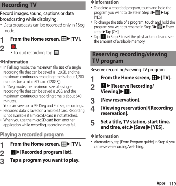 119AppsRecord images, sound, captions or data broadcasting while displaying.･Data broadcasts can be recorded only in 1Seg mode.1From the Home screen, u[TV].2.･To quit recording, tap  .❖Information･In Full seg mode, the maximum file size of a single recording file that can be saved is 128GB, and the maximum continuous recording time is about 1,280 minutes (on a microSD card (128GB)).In 1Seg mode, the maximum size of a single recording file that can be saved is 2GB, and the maximum continuous recording time is about 640 minutes.You can save up to 99 1Seg and Full seg recordings.･Recorded data is saved on a microSD card. Recording is not available if a microSD card is not attached.･When you use the microSD card from another application while recording, recording may fail.Playing a recorded program1From the Home screen, u[TV].2u[Recorded program list].3Tap a program you want to play.❖Information･To delete a recorded program, touch and hold the program you want to delete in Step 3uuTap [YES].･To change the title of a program, touch and hold the program you want to rename in Step 3uuEnter a titleuTap [OK].･Tap   in Step 3 to set the playback mode and see the amount of available memory.Reserve recording/viewing TV program.1From the Home screen, u[TV].2u[Reserve Recording/Viewing]u.3[New reservation].4[Viewing reservation]/[Recording reservation].5Set a title, TV station, start time, end time, etc.u[Save]u[YES].❖Information･Alternatively, tap [From Program guide] in Step 4, you can reserve recording/watching.Recording TVReserving recording/viewing TV program