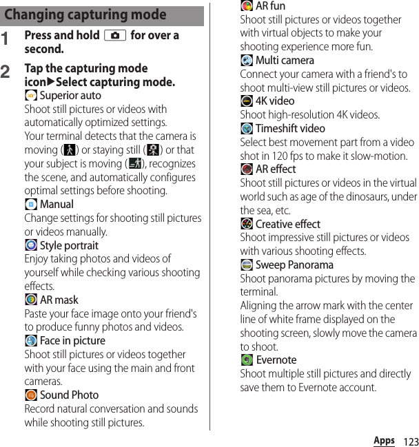 123Apps1Press and hold k for over a second.2Tap the capturing mode iconuSelect capturing mode. Superior autoShoot still pictures or videos with automatically optimized settings.Your terminal detects that the camera is moving ( ) or staying still ( ) or that your subject is moving ( ), recognizes the scene, and automatically configures optimal settings before shooting. ManualChange settings for shooting still pictures or videos manually. Style portraitEnjoy taking photos and videos of yourself while checking various shooting effects. AR maskPaste your face image onto your friend&apos;s to produce funny photos and videos. Face in pictureShoot still pictures or videos together with your face using the main and front cameras. Sound PhotoRecord natural conversation and sounds while shooting still pictures. AR funShoot still pictures or videos together with virtual objects to make your shooting experience more fun. Multi cameraConnect your camera with a friend&apos;s to shoot multi-view still pictures or videos. 4K videoShoot high-resolution 4K videos. Timeshift videoSelect best movement part from a video shot in 120 fps to make it slow-motion. AR effectShoot still pictures or videos in the virtual world such as age of the dinosaurs, under the sea, etc. Creative effectShoot impressive still pictures or videos with various shooting effects. Sweep PanoramaShoot panorama pictures by moving the terminal.Aligning the arrow mark with the center line of white frame displayed on the shooting screen, slowly move the camera to shoot. EvernoteShoot multiple still pictures and directly save them to Evernote account.Changing capturing mode