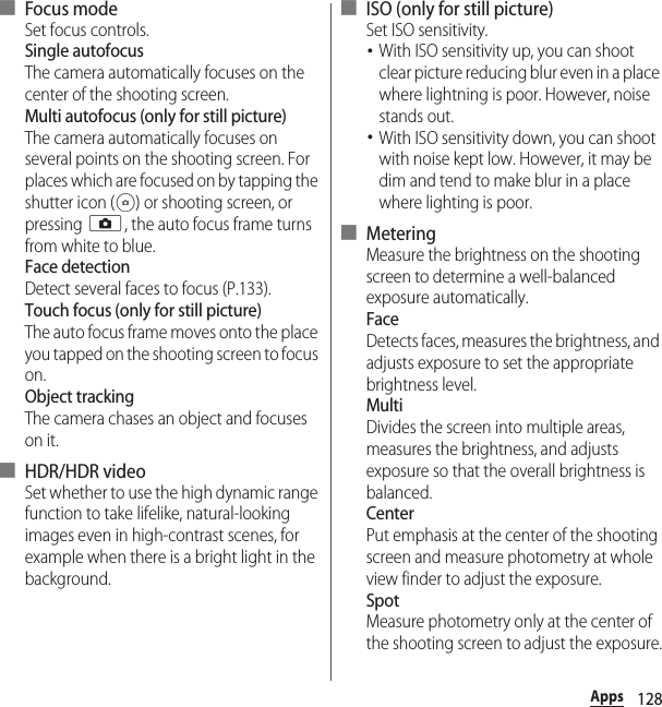 128Apps■ Focus modeSet focus controls.Single autofocusThe camera automatically focuses on the center of the shooting screen.Multi autofocus (only for still picture)The camera automatically focuses on several points on the shooting screen. For places which are focused on by tapping the shutter icon ( ) or shooting screen, or pressing k, the auto focus frame turns from white to blue.Face detectionDetect several faces to focus (P.133).Touch focus (only for still picture)The auto focus frame moves onto the place you tapped on the shooting screen to focus on.Object trackingThe camera chases an object and focuses on it.■ HDR/HDR videoSet whether to use the high dynamic range function to take lifelike, natural-looking images even in high-contrast scenes, for example when there is a bright light in the background.■ ISO (only for still picture)Set ISO sensitivity.･With ISO sensitivity up, you can shoot clear picture reducing blur even in a place where lightning is poor. However, noise stands out.･With ISO sensitivity down, you can shoot with noise kept low. However, it may be dim and tend to make blur in a place where lighting is poor.■ MeteringMeasure the brightness on the shooting screen to determine a well-balanced exposure automatically.FaceDetects faces, measures the brightness, and adjusts exposure to set the appropriate brightness level.MultiDivides the screen into multiple areas, measures the brightness, and adjusts exposure so that the overall brightness is balanced.CenterPut emphasis at the center of the shooting screen and measure photometry at whole view finder to adjust the exposure.SpotMeasure photometry only at the center of the shooting screen to adjust the exposure.