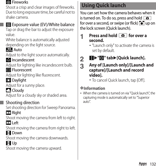 132Apps FireworksShoot a crisp and clear images of fireworks. Due to long exposure time, be careful not to shake camera.■  Exposure value (EV)/White balanceTap or drag the bar to adjust the exposure value.White balance is automatically adjusted depending on the light source. AutoAdjust to the light source automatically. IncandescentAdjust for lighting like incandescent bulb. FluorescentAdjust for lighting like fluorescent. DaylightAdjust for a sunny place. CloudyAdjust for a cloudy sky or shaded area.■ Shooting directionSet shooting direction for Sweep Panorama. RightShoot moving the camera from left to right. LeftShoot moving the camera from right to left. DownShoot moving the camera downwards. UpShoot moving the camera upward.You can set how the camera behaves when it is turned on. To do so, press and hold k for over a second, or swipe (or flick)   up on the lock screen (Quick launch).1Press and hold k for over a second.･&quot;Launch only&quot; to activate the camera is set by default.2u&quot;&quot; tabu[Quick launch].3Any of [Launch only]/[Launch and capture]/[Launch and record video].･To cancel Quick launch, tap [Off ].❖Information･When the camera is turned on via &quot;Quick launch&quot;, the capturing mode is automatically set to &quot;Superior auto&quot;.Using Quick launch