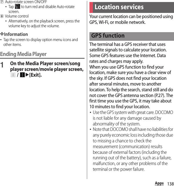 138AppsgAuto-rotate screen ON/OFF･Tap   to turn red and disable Auto-rotate screen.hVolume control･Alternatively, on the playback screen, press the volume key to adjust the volume.❖Information･Tap the screen to display option menu icons and other items.Ending Media Player1On the Media Player screen/song player screen/movie player screen,  / u[Exit].Your current location can be positioned using GPS, Wi-Fi, or mobile network.The terminal has a GPS receiver that uses satellite signals to calculate your location. Some GPS features use the Internet. Data rates and charges may apply.When you use GPS function to find your location, make sure you have a clear view of the sky. If GPS does not find your location after several minutes, move to another location. To help the search, stand still and do not cover the GPS antenna section (P.27). The first time you use the GPS, it may take about 10 minutes to find your location.･Use the GPS system with great care. DOCOMO is not liable for any damage caused by abnormality of the system.･Note that DOCOMO shall have no liabilities for any purely economic loss including those due to missing a chance to check the measurement (communication) results because of external factors (including the running out of the battery), such as a failure, malfunction, or any other problems of the terminal or the power failure.Location servicesGPS function