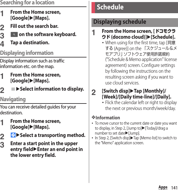 141AppsSearching for a location1From the Home screen, [Google]u[Maps].2Fill out the search bar.3 on the software keyboard.4Tap a destination.Displaying informationDisplay information such as traffic information etc. on the map.1From the Home screen, [Google]u[Maps].2uSelect information to display.NavigatingYou can receive detailed guides for your destination.1From the Home screen, [Google]u[Maps].2uSelect a transporting method.3Enter a start point in the upper entry fielduEnter an end point in the lower entry field.1From the Home screen, [ドコモクラウド (docomo cloud)]u[Schedule].･When using for the first time, tap [同意する (Agree)] on the 「スケジュール＆メモアプリ」 ソフトウェア使用許諾規約 (&quot;Schedule &amp; Memo application&quot; license agreement) screen. Configure settings by following the instructions on the resulting screen asking if you want to use cloud services.2[Switch disp]uTap [Monthly]/[Week]/[Daily time-line]/[Daily].･Flick the calendar left or right to display the next or previous month/week/day.❖Information･To move cursor to the current date or date you want to display, in Step 2, [Jump to]u[Today]/drag a number to set dateu[Jump].･In Step 2, [Switch disp]uTap [Memo list] to switch to the &quot;Memo&quot; application screen.ScheduleDisplaying schedule