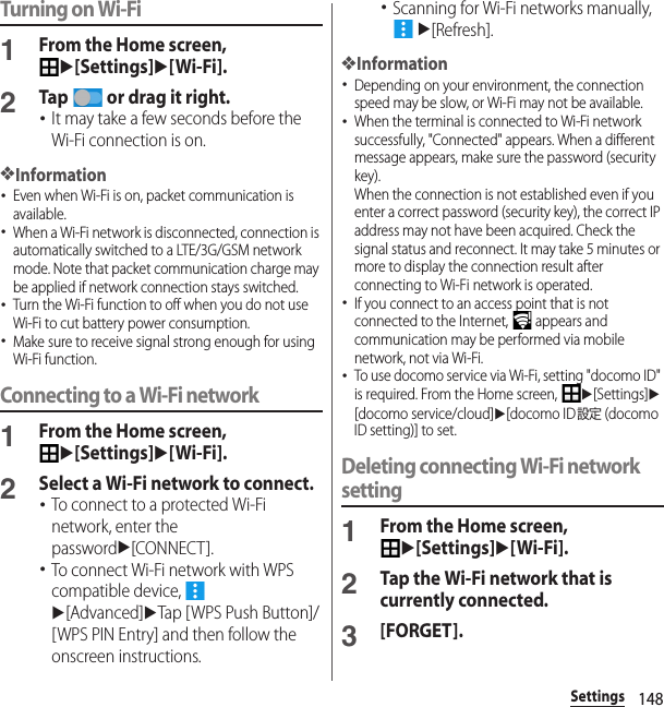 148SettingsTurning on Wi-Fi1From the Home screen, u[Settings]u[Wi-Fi].2Tap   or drag it right.･It may take a few seconds before the Wi-Fi connection is on.❖Information･Even when Wi-Fi is on, packet communication is available.･When a Wi-Fi network is disconnected, connection is automatically switched to a LTE/3G/GSM network mode. Note that packet communication charge may be applied if network connection stays switched.･Turn the Wi-Fi function to off when you do not use Wi-Fi to cut battery power consumption.･Make sure to receive signal strong enough for using Wi-Fi function.Connecting to a Wi-Fi network1From the Home screen, u[Settings]u[Wi-Fi].2Select a Wi-Fi network to connect.･To connect to a protected Wi-Fi network, enter the passwordu[CONNECT].･To connect Wi-Fi network with WPS compatible device,   u[Advanced]uTap [ WPS Push Button]/[WPS PIN Entry] and then follow the onscreen instructions.･Scanning for Wi-Fi networks manually,  u[Refresh].❖Information･Depending on your environment, the connection speed may be slow, or Wi-Fi may not be available.･When the terminal is connected to Wi-Fi network successfully, &quot;Connected&quot; appears. When a different message appears, make sure the password (security key).When the connection is not established even if you enter a correct password (security key), the correct IP address may not have been acquired. Check the signal status and reconnect. It may take 5 minutes or more to display the connection result after connecting to Wi-Fi network is operated.･If you connect to an access point that is not connected to the Internet,   appears and communication may be performed via mobile network, not via Wi-Fi.･To use docomo service via Wi-Fi, setting &quot;docomo ID&quot; is required. From the Home screen, u[Settings]u[docomo service/cloud]u[docomo ID設定 (docomo ID setting)] to set.Deleting connecting Wi-Fi network setting1From the Home screen, u[Settings]u[Wi-Fi].2Tap the Wi-Fi network that is currently connected.3[FORGET].