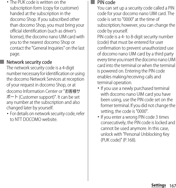 167Settings･The PUK code is written on the subscription form (copy for customer) handed at the subscription in the docomo Shop. If you subscribed other than docomo Shop, you must bring your official identification (such as driver&apos;s license), the docomo nano UIM card with you to the nearest docomo Shop or contact the &quot;General Inquiries&quot; on the last page.■ Network security codeThe network security code is a 4-digit number necessary for identification or using the docomo Network Services at reception of your request in docomo Shop, or at docomo Information Center or &quot;お客様サポート (Customer support)&quot;. It can be set any number at the subscription and also changed later by yourself.･For details on network security code, refer to NTT DOCOMO website.■ PIN codeYou can set up a security code called a PIN code for your docomo nano UIM card. The code is set to &quot;0000&quot; at the time of subscription; however, you can change the code by yourself.PIN code is a 4- to 8-digit security number (code) that must be entered for user confirmation to prevent unauthorized use of docomo nano UIM card by a third party every time you insert the docomo nano UIM card into the terminal or when the terminal is powered on. Entering the PIN code enables making/receiving calls and terminal operation.･If you use a newly purchased terminal with docomo nano UIM card you have been using, use the PIN code set on the former terminal. If you did not change the setting, the code is &quot;0000&quot;.･If you enter a wrong PIN code 3 times consecutively, the PIN code is locked and cannot be used anymore. In this case, unlock with &quot;Personal Unblocking Key (PUK code)&quot; (P.168).