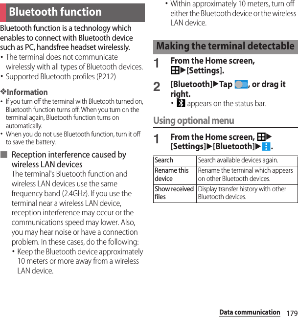 179Data communicationData communicationBluetooth function is a technology which enables to connect with Bluetooth device such as PC, handsfree headset wirelessly.･The terminal does not communicate wirelessly with all types of Bluetooth devices.･Supported Bluetooth profiles (P.212)❖Information･If you turn off the terminal with Bluetooth turned on, Bluetooth function turns off. When you turn on the terminal again, Bluetooth function turns on automatically.･When you do not use Bluetooth function, turn it off to save the battery.■ Reception interference caused by wireless LAN devicesThe terminal&apos;s Bluetooth function and wireless LAN devices use the same frequency band (2.4GHz). If you use the terminal near a wireless LAN device, reception interference may occur or the communications speed may lower. Also, you may hear noise or have a connection problem. In these cases, do the following:･Keep the Bluetooth device approximately 10 meters or more away from a wireless LAN device.･Within approximately 10 meters, turn off either the Bluetooth device or the wireless LAN device.1From the Home screen, u[Settings].2[Bluetooth]uTap  , or drag it right.･ appears on the status bar.Using optional menu1From the Home screen, u[Settings]u[Bluetooth]u.Bluetooth functionMaking the terminal detectableSearchSearch available devices again.Rename this deviceRename the terminal which appears on other Bluetooth devices.Show received filesDisplay transfer history with other Bluetooth devices.