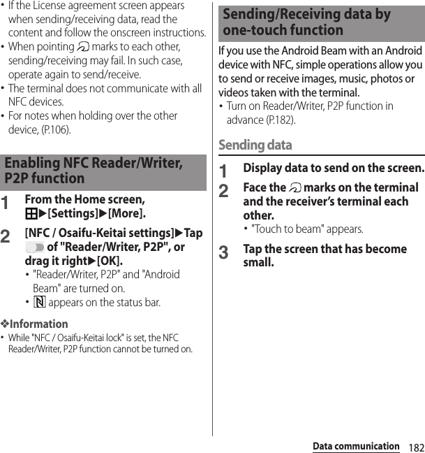 182Data communication･If the License agreement screen appears when sending/receiving data, read the content and follow the onscreen instructions.･When pointing   marks to each other, sending/receiving may fail. In such case, operate again to send/receive.･The terminal does not communicate with all NFC devices.･For notes when holding over the other device, (P.106).1From the Home screen, u[Settings]u[More].2[NFC / Osaifu-Keitai settings]uTap  of &quot;Reader/Writer, P2P&quot;, or drag it rightu[OK].･&quot;Reader/Writer, P2P&quot; and &quot;Android Beam&quot; are turned on.･ appears on the status bar.❖Information･While &quot;NFC / Osaifu-Keitai lock&quot; is set, the NFC Reader/Writer, P2P function cannot be turned on.If you use the Android Beam with an Android device with NFC, simple operations allow you to send or receive images, music, photos or videos taken with the terminal.･Turn on Reader/Writer, P2P function in advance (P.182).Sending data1Display data to send on the screen.2Face the   marks on the terminal and the receiver’s terminal each other.･&quot;Touch to beam&quot; appears.3Tap the screen that has become small.Enabling NFC Reader/Writer, P2P functionSending/Receiving data by one-touch function