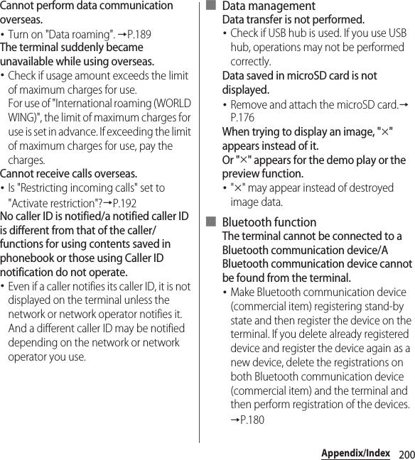 200Appendix/IndexCannot perform data communication overseas.･Turn on &quot;Data roaming&quot;. →P.189The terminal suddenly became unavailable while using overseas.･Check if usage amount exceeds the limit of maximum charges for use.For use of &quot;International roaming (WORLD WING)&quot;, the limit of maximum charges for use is set in advance. If exceeding the limit of maximum charges for use, pay the charges.Cannot receive calls overseas.･Is &quot;Restricting incoming calls&quot; set to &quot;Activate restriction&quot;?→P.192No caller ID is notified/a notified caller ID is different from that of the caller/functions for using contents saved in phonebook or those using Caller ID notification do not operate.･Even if a caller notifies its caller ID, it is not displayed on the terminal unless the network or network operator notifies it. And a different caller ID may be notified depending on the network or network operator you use.■ Data managementData transfer is not performed.･Check if USB hub is used. If you use USB hub, operations may not be performed correctly.Data saved in microSD card is not displayed.･Remove and attach the microSD card.→P.176When trying to display an image, &quot;u&quot; appears instead of it.Or &quot;u&quot; appears for the demo play or the preview function.･&quot;u&quot; may appear instead of destroyed image data.■ Bluetooth functionThe terminal cannot be connected to a Bluetooth communication device/A Bluetooth communication device cannot be found from the terminal.･Make Bluetooth communication device (commercial item) registering stand-by state and then register the device on the terminal. If you delete already registered device and register the device again as a new device, delete the registrations on both Bluetooth communication device (commercial item) and the terminal and then perform registration of the devices.→P.180