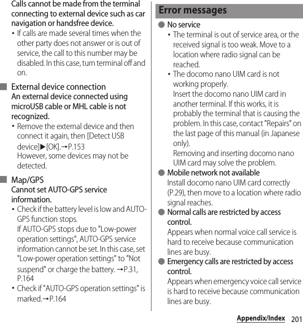 201Appendix/IndexCalls cannot be made from the terminal connecting to external device such as car navigation or handsfree device.･If calls are made several times when the other party does not answer or is out of service, the call to this number may be disabled. In this case, turn terminal off and on.■ External device connectionAn external device connected using microUSB cable or MHL cable is not recognized.･Remove the external device and then connect it again, then [Detect USB device]u[OK].→P.153However, some devices may not be detected.■ Map/GPSCannot set AUTO-GPS service information.･Check if the battery level is low and AUTO-GPS function stops.If AUTO-GPS stops due to &quot;Low-power operation settings&quot;, AUTO-GPS service information cannot be set. In this case, set &quot;Low-power operation settings&quot; to &quot;Not suspend&quot; or charge the battery. →P.31, P.164･Check if &quot;AUTO-GPS operation settings&quot; is marked.→P.164 ●No service･The terminal is out of service area, or the received signal is too weak. Move to a location where radio signal can be reached.･The docomo nano UIM card is not working properly.Insert the docomo nano UIM card in another terminal. If this works, it is probably the terminal that is causing the problem. In this case, contact &quot;Repairs&quot; on the last page of this manual (in Japanese only).Removing and inserting docomo nano UIM card may solve the problem. ●Mobile network not availableInstall docomo nano UIM card correctly (P.29), then move to a location where radio signal reaches. ●Normal calls are restricted by access control.Appears when normal voice call service is hard to receive because communication lines are busy. ●Emergency calls are restricted by access control.Appears when emergency voice call service is hard to receive because communication lines are busy.Error messages