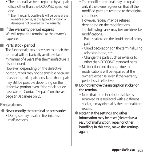 205Appendix/Index･The terminal has been repaired by a repair office other than the DOCOMO specified one.* Even if repair is possible, it will be done at the owner&apos;s expense, as this type of corrosion or damage is not covered by the warranty.■ If the warranty period expiresWe will repair the terminal at the owner&apos;s expense.■ Parts stock periodThe functional parts necessary to repair the terminal will be basically available for a minimum of 4 years after the manufacture is discontinued.However, depending on the defective portion, repair may not be possible because of a shortage of repair parts. Note that repair may still be possible depending on the defective portion even if the stock period has expired. Contact &quot;Repairs&quot; on the last page (in Japanese only).Precautions ●Never modify the terminal or accessories.･Doing so may result in fire, injuries or malfunctions.･The modified terminal may be repaired only if the owner agrees on that all the modified parts are restored to the original conditions.However, repairs may be refused depending on the modifications.The following cases may be considered as modifications.- Put a seal etc. on the liquid crystal or key part- Glued decorations on the terminal using adhesion bond, etc.- Change the parts such as exterior to other than DOCOMO standard parts･Malfunction and damage due to modifications will be repaired at the owner&apos;s expense, even if the warranty period is still effective. ●Do not remove the inscription sticker on the terminal.･Note that if the inscription sticker is removed or is replaced with a different sticker, it may disqualify the terminal from repairs. ●Note that the settings and other information may be reset (cleared) as a result of malfunction, repair or other handling. In this case, make the settings again.