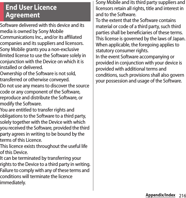 216Appendix/IndexSoftware delivered with this device and its media is owned by Sony Mobile Communications Inc., and/or its affiliated companies and its suppliers and licensors.Sony Mobile grants you a non-exclusive limited license to use the Software solely in conjunction with the Device on which it is installed or delivered.Ownership of the Software is not sold, transferred or otherwise conveyed.Do not use any means to discover the source code or any component of the Software, reproduce and distribute the Software, or modify the Software.You are entitled to transfer rights and obligations to the Software to a third party, solely together with the Device with which you received the Software, provided the third party agrees in writing to be bound by the terms of this Licence.This licence exists throughout the useful life of this Device.It can be terminated by transferring your rights to the Device to a third party in writing.Failure to comply with any of these terms and conditions will terminate the licence immediately.Sony Mobile and its third party suppliers and licensors retain all rights, title and interest in and to the Software.To the extent that the Software contains material or code of a third party, such third parties shall be beneficiaries of these terms.This license is governed by the laws of Japan.When applicable, the foregoing applies to statutory consumer rights.In the event Software accompanying or provided in conjunction with your device is provided with additional terms and conditions, such provisions shall also govern your possession and usage of the Software.End User Licence Agreement