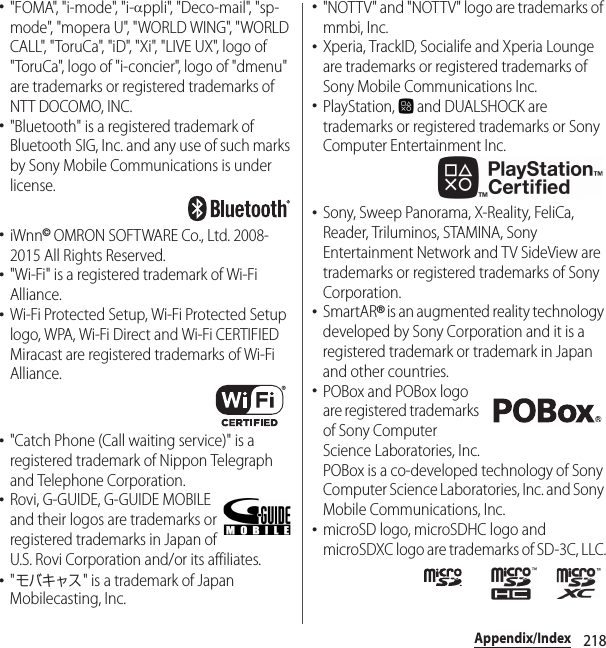 218Appendix/Index･&quot;FOMA&quot;, &quot;i-mode&quot;, &quot;i-Dppli&quot;, &quot;Deco-mail&quot;, &quot;sp-mode&quot;, &quot;mopera U&quot;, &quot;WORLD WING&quot;, &quot;WORLD CALL&quot;, &quot;ToruCa&quot;, &quot;iD&quot;, &quot;Xi&quot;, &quot;LIVE UX&quot;, logo of &quot;ToruCa&quot;, logo of &quot;i-concier&quot;, logo of &quot;dmenu&quot; are trademarks or registered trademarks of NTT DOCOMO, INC.･&quot;Bluetooth&quot; is a registered trademark of Bluetooth SIG, Inc. and any use of such marks by Sony Mobile Communications is under license.･iWnn© OMRON SOFTWARE Co., Ltd. 2008-2015 All Rights Reserved.･&quot;Wi-Fi&quot; is a registered trademark of Wi-Fi Alliance.･Wi-Fi Protected Setup, Wi-Fi Protected Setup logo, WPA, Wi-Fi Direct and Wi-Fi CERTIFIED Miracast are registered trademarks of Wi-Fi Alliance.･&quot;Catch Phone (Call waiting service)&quot; is a registered trademark of Nippon Telegraph and Telephone Corporation.･Rovi, G-GUIDE, G-GUIDE MOBILE and their logos are trademarks or registered trademarks in Japan of U.S. Rovi Corporation and/or its affiliates.･&quot;モバキャス&quot; is a trademark of Japan Mobilecasting, Inc.･&quot;NOTTV&quot; and &quot;NOTTV&quot; logo are trademarks of mmbi, Inc.･Xperia, TrackID, Socialife and Xperia Lounge are trademarks or registered trademarks of Sony Mobile Communications Inc.･PlayStation,   and DUALSHOCK are trademarks or registered trademarks or Sony Computer Entertainment Inc.･Sony, Sweep Panorama, X-Reality, FeliCa, Reader, Triluminos, STAMINA, Sony Entertainment Network and TV SideView are trademarks or registered trademarks of Sony Corporation.･SmartAR® is an augmented reality technology developed by Sony Corporation and it is a registered trademark or trademark in Japan and other countries.･POBox and POBox logo are registered trademarks of Sony Computer Science Laboratories, Inc.POBox is a co-developed technology of Sony Computer Science Laboratories, Inc. and Sony Mobile Communications, Inc.･microSD logo, microSDHC logo and microSDXC logo are trademarks of SD-3C, LLC.