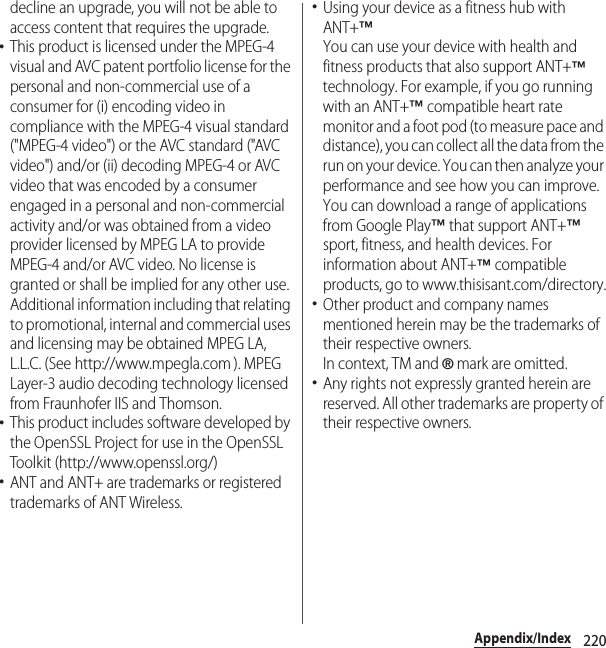 220Appendix/Indexdecline an upgrade, you will not be able to access content that requires the upgrade.･This product is licensed under the MPEG-4 visual and AVC patent portfolio license for the personal and non-commercial use of a consumer for (i) encoding video in compliance with the MPEG-4 visual standard (&quot;MPEG-4 video&quot;) or the AVC standard (&quot;AVC video&quot;) and/or (ii) decoding MPEG-4 or AVC video that was encoded by a consumer engaged in a personal and non-commercial activity and/or was obtained from a video provider licensed by MPEG LA to provide MPEG-4 and/or AVC video. No license is granted or shall be implied for any other use. Additional information including that relating to promotional, internal and commercial uses and licensing may be obtained MPEG LA, L.L.C. (See http://www.mpegla.com ). MPEG Layer-3 audio decoding technology licensed from Fraunhofer IIS and Thomson.･This product includes software developed by the OpenSSL Project for use in the OpenSSL Toolkit (http://www.openssl.org/)･ANT and ANT+ are trademarks or registered trademarks of ANT Wireless.･Using your device as a fitness hub with ANT+™You can use your device with health and fitness products that also support ANT+™ technology. For example, if you go running with an ANT+™ compatible heart rate monitor and a foot pod (to measure pace and distance), you can collect all the data from the run on your device. You can then analyze your performance and see how you can improve.You can download a range of applications from Google Play™ that support ANT+™ sport, fitness, and health devices. For information about ANT+™ compatible products, go to www.thisisant.com/directory.･Other product and company names mentioned herein may be the trademarks of their respective owners.In context, TM and ® mark are omitted.･Any rights not expressly granted herein are reserved. All other trademarks are property of their respective owners.