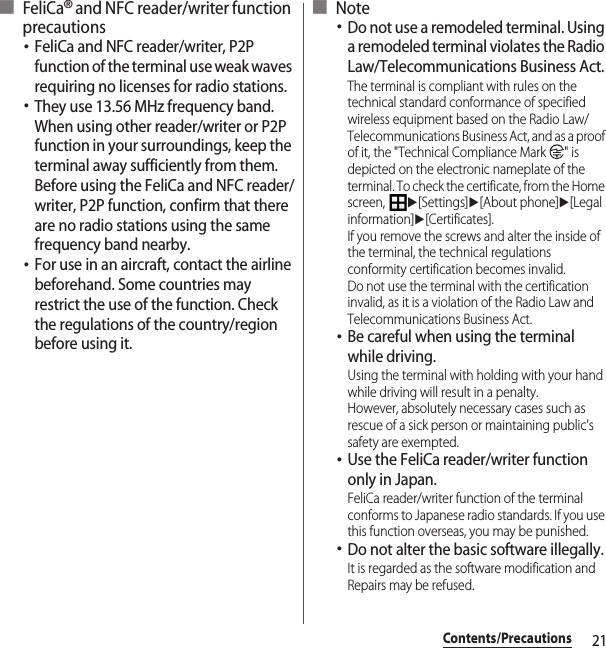 21Contents/Precautions■ FeliCa® and NFC reader/writer function precautions･FeliCa and NFC reader/writer, P2P function of the terminal use weak waves requiring no licenses for radio stations.･They use 13.56 MHz frequency band. When using other reader/writer or P2P function in your surroundings, keep the terminal away sufficiently from them. Before using the FeliCa and NFC reader/writer, P2P function, confirm that there are no radio stations using the same frequency band nearby.･For use in an aircraft, contact the airline beforehand. Some countries may restrict the use of the function. Check the regulations of the country/region before using it.■ Note･Do not use a remodeled terminal. Using a remodeled terminal violates the Radio Law/Telecommunications Business Act.The terminal is compliant with rules on the technical standard conformance of specified wireless equipment based on the Radio Law/Telecommunications Business Act, and as a proof of it, the &quot;Technical Compliance Mark  &quot; is depicted on the electronic nameplate of the terminal. To check the certificate, from the Home screen, u[Settings]u[About phone]u[Legal information]u[Certificates].If you remove the screws and alter the inside of the terminal, the technical regulations conformity certification becomes invalid.Do not use the terminal with the certification invalid, as it is a violation of the Radio Law and Telecommunications Business Act.･Be careful when using the terminal while driving.Using the terminal with holding with your hand while driving will result in a penalty.However, absolutely necessary cases such as rescue of a sick person or maintaining public&apos;s safety are exempted.･Use the FeliCa reader/writer function only in Japan.FeliCa reader/writer function of the terminal conforms to Japanese radio standards. If you use this function overseas, you may be punished.･Do not alter the basic software illegally.It is regarded as the software modification and Repairs may be refused.