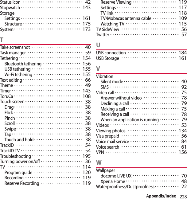 228Appendix/IndexStatus icon･･･････････････････････････ 42Stopwatch･･･････････････････････････ 143StorageSettings･･･････････････････････････ 161Structure･･････････････････････････ 175System･･････････････････････････････ 173TTake screenshot･･･････････････････････ 40Task manager･････････････････････････ 59Tethering････････････････････････････ 154Bluetooth tethering･････････････････ 156USB tethering･･････････････････････ 155Wi-Fi tethering･････････････････････ 155Text editing･･･････････････････････････ 66Theme･･･････････････････････････････ 49Timer･･･････････････････････････････ 143ToruCa･･････････････････････････････ 108Touch screen･･････････････････････････ 38Drag･･･････････････････････････････ 38Flick･･･････････････････････････････ 38Pinch･･････････････････････････････ 38Scroll･･････････････････････････････ 38Swipe･･････････････････････････････ 38Tap････････････････････････････････ 38Touch and hold･･････････････････････ 38TrackID･･････････････････････････････ 54TrackID TV････････････････････････････ 54Troubleshooting･･････････････････････ 195Turning power on/off･･･････････････････ 36TV･････････････････････････････････ 114Program guide･････････････････････ 120Recording･････････････････････････ 119Reserve Recording･･････････････････ 119Reserve Viewing････････････････････ 119Settings･･･････････････････････････ 117TV link････････････････････････････ 118TV/Mobacas antenna cable･･･････････ 109Watching TV･･･････････････････････ 115TV SideView･･････････････････････････ 56Twitter･･･････････････････････････････ 57UUSB connection･･････････････････････ 184USB Storage･････････････････････････ 161VVibrationSilent mode･････････････････････････ 40SMS･･･････････････････････････････ 92Video call･････････････････････････････ 75Answer without video････････････････ 78Declining a call･･････････････････････ 79Making a call････････････････････････ 75Receiving a call･･････････････････････ 78When an application is running･････････ 79Videos･･･････････････････････････････ 53Viewing photos･･････････････････････ 134Visa prepaid･･････････････････････････ 56Voice mail service･･････････････････････ 84Voice search･･････････････････････････ 61VPN････････････････････････････････ 156WWallpaperdocomo LIVE UX･････････････････････ 70Xperia Home････････････････････････ 48Waterproofness/Dustproofness･･･････････ 22