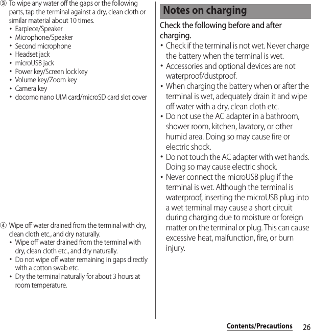 26Contents/PrecautionscTo wipe any water off the gaps or the following parts, tap the terminal against a dry, clean cloth or similar material about 10 times.･Earpiece/Speaker･Microphone/Speaker･Second microphone･Headset jack･microUSB jack･Power key/Screen lock key･Volume key/Zoom key･Camera key･docomo nano UIM card/microSD card slot coverdWipe off water drained from the terminal with dry, clean cloth etc., and dry naturally.･Wipe off water drained from the terminal with dry, clean cloth etc., and dry naturally.･Do not wipe off water remaining in gaps directly with a cotton swab etc.･Dry the terminal naturally for about 3 hours at room temperature.Check the following before and after charging.･Check if the terminal is not wet. Never charge the battery when the terminal is wet.･Accessories and optional devices are not waterproof/dustproof.･When charging the battery when or after the terminal is wet, adequately drain it and wipe off water with a dry, clean cloth etc.･Do not use the AC adapter in a bathroom, shower room, kitchen, lavatory, or other humid area. Doing so may cause fire or electric shock.･Do not touch the AC adapter with wet hands. Doing so may cause electric shock.･Never connect the microUSB plug if the terminal is wet. Although the terminal is waterproof, inserting the microUSB plug into a wet terminal may cause a short circuit during charging due to moisture or foreign matter on the terminal or plug. This can cause excessive heat, malfunction, fire, or burn injury.Notes on charging