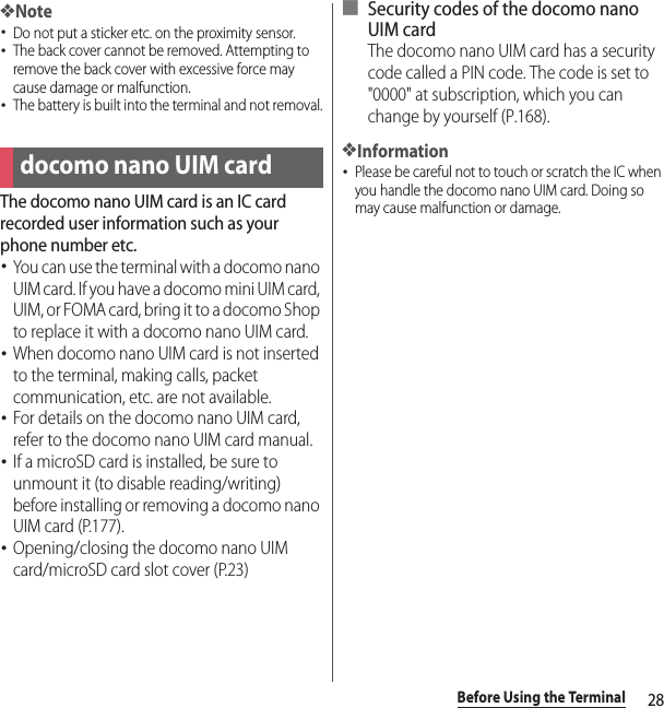 28Before Using the Terminal❖Note･Do not put a sticker etc. on the proximity sensor.･The back cover cannot be removed. Attempting to remove the back cover with excessive force may cause damage or malfunction.･The battery is built into the terminal and not removal.The docomo nano UIM card is an IC card recorded user information such as your phone number etc.･You can use the terminal with a docomo nano UIM card. If you have a docomo mini UIM card, UIM, or FOMA card, bring it to a docomo Shop to replace it with a docomo nano UIM card.･When docomo nano UIM card is not inserted to the terminal, making calls, packet communication, etc. are not available.･For details on the docomo nano UIM card, refer to the docomo nano UIM card manual.･If a microSD card is installed, be sure to unmount it (to disable reading/writing) before installing or removing a docomo nano UIM card (P.177).･Opening/closing the docomo nano UIM card/microSD card slot cover (P.23)■ Security codes of the docomo nano UIM cardThe docomo nano UIM card has a security code called a PIN code. The code is set to &quot;0000&quot; at subscription, which you can change by yourself (P.168).❖Information･Please be careful not to touch or scratch the IC when you handle the docomo nano UIM card. Doing so may cause malfunction or damage.docomo nano UIM card