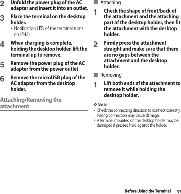 33Before Using the Terminal2Unfold the power plug of the AC adapter and insert it into an outlet.3Place the terminal on the desktop holder.･Notification LED of the terminal turns on (P.42).4When charging is complete, holding the desktop holder, lift the terminal up to remove. 5Remove the power plug of the AC adapter from the power outlet.6Remove the microUSB plug of the AC adapter from the desktop holder.Attaching/Removing the attachment■ Attaching1Check the shape of front/back of the attachment and the attaching part of the desktop holder, then fit the attachment with the desktop holder.2Firmly press the attachment straight and make sure that there are no gaps between the attachment and the desktop holder.■ Removing1Lift both ends of the attachment to remove it while holding the desktop holder.❖Note･Check the connecting direction to connect correctly. Wrong connection may cause damage.･A terminal mounted on the desktop holder may be damaged if pressed hard against the holder.