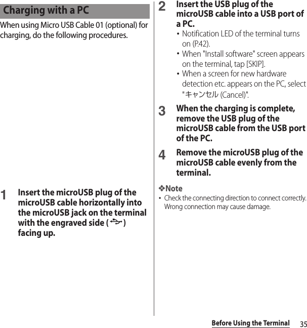 35Before Using the TerminalWhen using Micro USB Cable 01 (optional) for charging, do the following procedures.1Insert the microUSB plug of the microUSB cable horizontally into the microUSB jack on the terminal with the engraved side ( ) facing up.2Insert the USB plug of the microUSB cable into a USB port of a PC.･Notification LED of the terminal turns on (P.42).･When &quot;Install software&quot; screen appears on the terminal, tap [SKIP].･When a screen for new hardware detection etc. appears on the PC, select &quot;キャンセル (Cancel)&quot;.3When the charging is complete, remove the USB plug of the microUSB cable from the USB port of the PC.4Remove the microUSB plug of the microUSB cable evenly from the terminal.❖Note･Check the connecting direction to connect correctly. Wrong connection may cause damage.Charging with a PC