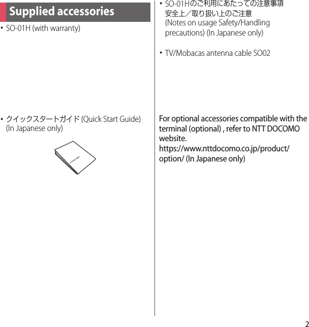 2･SO-01H (with warranty)･クイックスタートガイド (Quick Start Guide) (In Japanese only)･SO-01Hのご利用にあたっての注意事項安全上／取り扱い上のご注意 (Notes on usage Safety/Handling precautions) (In Japanese only)･TV/Mobacas antenna cable SO02For optional accessories compatible with the terminal (optional) , refer to NTT DOCOMO website.https://www.nttdocomo.co.jp/product/option/ (In Japanese only)Supplied accessories