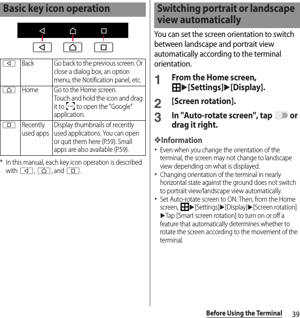 39Before Using the Terminal* In this manual, each key icon operation is described with b, h, and n.You can set the screen orientation to switch between landscape and portrait view automatically according to the terminal orientation.1From the Home screen, u[Settings]u[Display].2[Screen rotation].3In &quot;Auto-rotate screen&quot;, tap   or drag it right.❖Information･Even when you change the orientation of the terminal, the screen may not change to landscape view depending on what is displayed.･Changing orientation of the terminal in nearly horizontal state against the ground does not switch to portrait view/landscape view automatically.･Set Auto-rotate screen to ON. Then, from the Home screen, u[Settings]u[Display]u[Screen rotation]uTap [Smart screen rotation] to turn on or off a feature that automatically determines whether to rotate the screen according to the movement of the terminal.Basic key icon operationbBack Go back to the previous screen. Or close a dialog box, an option menu, the Notification panel, etc.hHome Go to the Home screen.Touch and hold the icon and drag it to   to open the &quot;Google&quot; application.nRecently used appsDisplay thumbnails of recently used applications. You can open or quit them here (P.59). Small apps are also available (P.59).b h nSwitching portrait or landscape view automatically