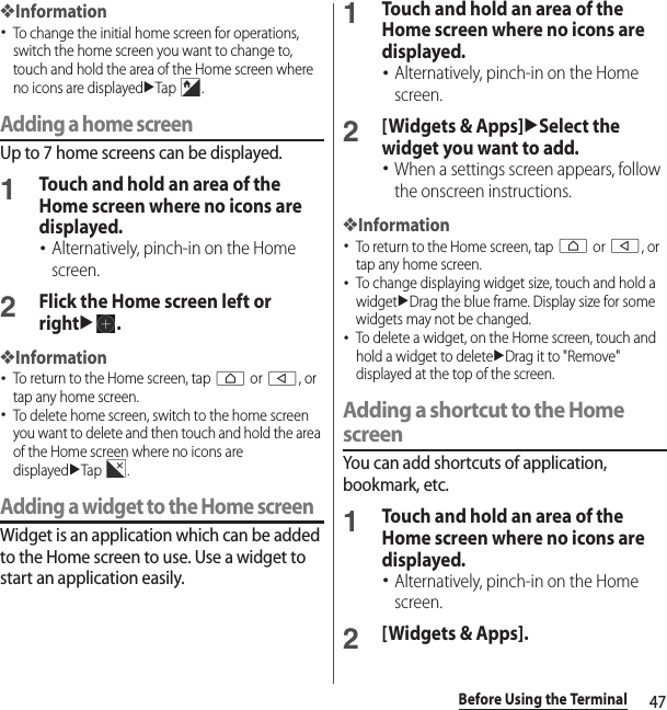 47Before Using the Terminal❖Information･To change the initial home screen for operations, switch the home screen you want to change to, touch and hold the area of the Home screen where no icons are displayeduTap .Adding a home screenUp to 7 home screens can be displayed.1Touch and hold an area of the Home screen where no icons are displayed.･Alternatively, pinch-in on the Home screen.2Flick the Home screen left or rightu.❖Information･To return to the Home screen, tap h or b, or tap any home screen.･To delete home screen, switch to the home screen you want to delete and then touch and hold the area of the Home screen where no icons are displayeduTap .Adding a widget to the Home screenWidget is an application which can be added to the Home screen to use. Use a widget to start an application easily.1Touch and hold an area of the Home screen where no icons are displayed.･Alternatively, pinch-in on the Home screen.2[Widgets &amp; Apps]uSelect the widget you want to add.･When a settings screen appears, follow the onscreen instructions.❖Information･To return to the Home screen, tap h or b, or tap any home screen.･To change displaying widget size, touch and hold a widgetuDrag the blue frame. Display size for some widgets may not be changed.･To delete a widget, on the Home screen, touch and hold a widget to deleteuDrag it to &quot;Remove&quot; displayed at the top of the screen.Adding a shortcut to the Home screenYou can add shortcuts of application, bookmark, etc.1Touch and hold an area of the Home screen where no icons are displayed.･Alternatively, pinch-in on the Home screen.2[Widgets &amp; Apps].