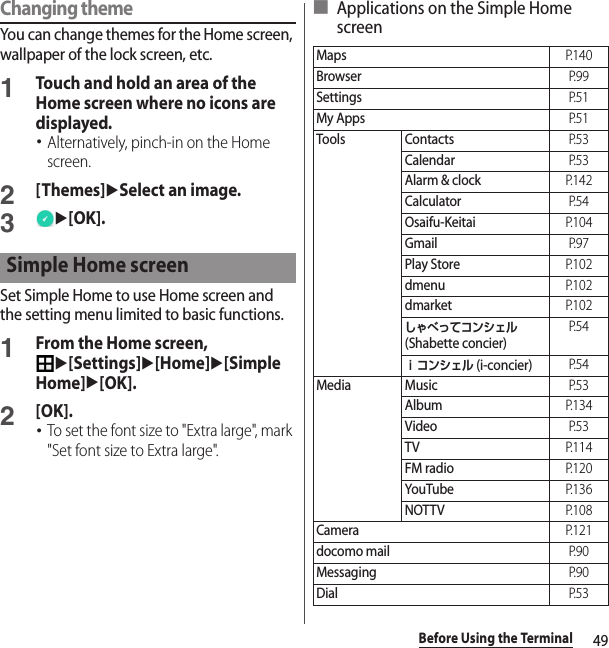 49Before Using the TerminalChanging themeYou can change themes for the Home screen, wallpaper of the lock screen, etc.1Touch and hold an area of the Home screen where no icons are displayed.･Alternatively, pinch-in on the Home screen.2[Themes]uSelect an image.3u[OK].Set Simple Home to use Home screen and the setting menu limited to basic functions.1From the Home screen, u[Settings]u[Home]u[Simple Home]u[OK].2[OK].･To set the font size to &quot;Extra large&quot;, mark &quot;Set font size to Extra large&quot;.■ Applications on the Simple Home screenSimple Home screenMapsP. 1 4 0BrowserP. 9 9SettingsP. 5 1My AppsP. 5 1Tools ContactsP. 5 3CalendarP. 5 3Alarm &amp; clockP. 1 4 2CalculatorP. 5 4Osaifu-KeitaiP. 1 0 4GmailP. 9 7Play StoreP. 1 0 2dmenuP. 1 0 2dmarketP. 1 0 2しゃべってコンシェル (Shabette concier)P. 5 4ｉコンシェル (i-concier)P. 5 4Media MusicP. 5 3AlbumP. 1 3 4VideoP. 5 3TVP. 1 1 4FM radioP. 1 2 0YouTubeP. 1 3 6NOTTVP. 1 0 8CameraP. 1 2 1docomo mailP. 9 0MessagingP. 9 0DialP. 5 3