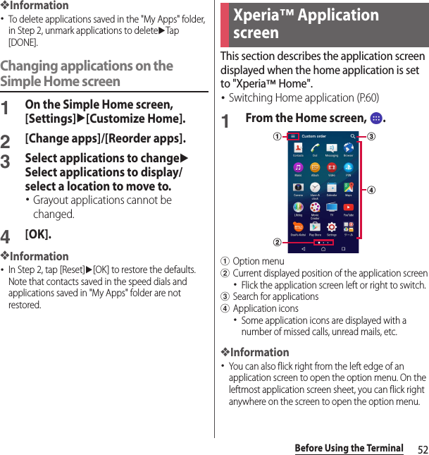 52Before Using the Terminal❖Information･To delete applications saved in the &quot;My Apps&quot; folder, in Step 2, unmark applications to deleteuTap [DONE].Changing applications on the Simple Home screen1On the Simple Home screen, [Settings]u[Customize Home].2[Change apps]/[Reorder apps].3Select applications to changeuSelect applications to display/select a location to move to.･Grayout applications cannot be changed.4[OK].❖Information･In Step 2, tap [Reset]u[OK] to restore the defaults. Note that contacts saved in the speed dials and applications saved in &quot;My Apps&quot; folder are not restored.This section describes the application screen displayed when the home application is set to &quot;Xperia™ Home&quot;.･Switching Home application (P.60)1From the Home screen,  .aOption menubCurrent displayed position of the application screen･Flick the application screen left or right to switch.cSearch for applicationsdApplication icons･Some application icons are displayed with a number of missed calls, unread mails, etc.❖Information･You can also flick right from the left edge of an application screen to open the option menu. On the leftmost application screen sheet, you can flick right anywhere on the screen to open the option menu.Xperia™ Application screenacdb