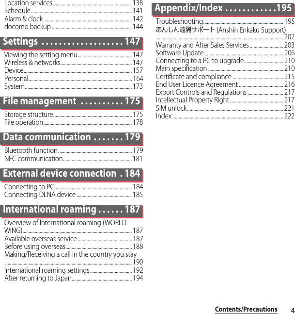 4Contents/PrecautionsLocation services................................................................138Schedule.................................................................................. 141Alarm &amp; clock........................................................................142docomo backup ................................................................. 144Settings  . . . . . . . . . . . . . . . . . . . 147Viewing the setting menu............................................ 147Wireless &amp; networks.......................................................... 147Device........................................................................................ 157Personal.................................................................................... 164System....................................................................................... 173File management  . . . . . . . . . . 175Storage structure................................................................175File operation........................................................................ 178Data communication . . . . . . . 179Bluetooth function............................................................ 179NFC communication........................................................ 181External device connection  . 184Connecting to PC...............................................................184Connecting DLNA device ............................................. 185International roaming . . . . . . 187Overview of International roaming (WORLD WING)......................................................................................... 187Available overseas service ............................................ 187Before using overseas...................................................... 188Making/Receiving a call in the country you stay....................................................................................................... 190International roaming settings.................................. 192After returning to Japan................................................. 194Appendix/Index . . . . . . . . . . . .195Troubleshooting................................................................. 195あんしん遠隔サポート (Anshin Enkaku Support)....................................................................................................... 202Warranty and After Sales Services ........................... 203Software Update ................................................................ 206Connecting to a PC to upgrade................................ 210Main specification ............................................................. 210Certificate and compliance ......................................... 215End User Licence Agreement .................................... 216Export Controls and Regulations ............................. 217Intellectual Property Right ........................................... 217SIM unlock.............................................................................. 221Index .......................................................................................... 222