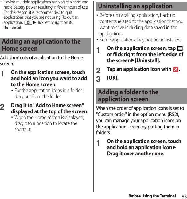 58Before Using the Terminal･Having multiple applications running can consume more battery power, resulting in fewer hours of use. For this reason, it is recommended to quit applications that you are not using. To quit an application, nuFlick left or right on its thumbnail.Add shortcuts of application to the Home screen.1On the application screen, touch and hold an icon you want to add to the Home screen.･For the application icons in a folder, drag out from the folder.2Drag it to &quot;Add to Home screen&quot; displayed at the top of the screen.･When the Home screen is displayed, drag it to a position to locate the shortcut.･Before uninstalling application, back up contents related to the application that you want to save including data saved in the application.･Some applications may not be uninstalled.1On the application screen, tap   or flick right from the left edge of the screenu[Uninstall].2Tap an application icon with  .3[OK].When the order of application icons is set to &quot;Custom order&quot; in the option menu (P.52), you can manage your application icons on the application screen by putting them in folders.1On the application screen, touch and hold an application iconuDrag it over another one.Adding an application to the Home screenUninstalling an applicationAdding a folder to the application screen