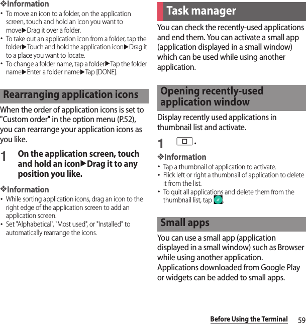 59Before Using the Terminal❖Information･To move an icon to a folder, on the application screen, touch and hold an icon you want to moveuDrag it over a folder.･To take out an application icon from a folder, tap the folderuTouch and hold the application iconuDrag it to a place you want to locate.･To change a folder name, tap a folderuTap the folder nameuEnter a folder nameuTap [DONE].When the order of application icons is set to &quot;Custom order&quot; in the option menu (P.52), you can rearrange your application icons as you like.1On the application screen, touch and hold an iconuDrag it to any position you like.❖Information･While sorting application icons, drag an icon to the right edge of the application screen to add an application screen.･Set &quot;Alphabetical&quot;, &quot;Most used&quot;, or &quot;Installed&quot; to automatically rearrange the icons.You can check the recently-used applications and end them. You can activate a small app (application displayed in a small window) which can be used while using another application.Display recently used applications in thumbnail list and activate.1n.❖Information･Tap a thumbnail of application to activate.･Flick left or right a thumbnail of application to delete it from the list.･To quit all applications and delete them from the thumbnail list, tap  .You can use a small app (application displayed in a small window) such as Browser while using another application.Applications downloaded from Google Play or widgets can be added to small apps.Rearranging application iconsTask managerOpening recently-used application windowSmall apps