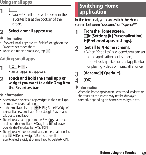 60Before Using the TerminalUsing small apps1n.･Your set small apps will appear in the Favorites bar at the bottom of the screen.2Select a small app to use.❖Information･If several small apps are set, flick left or right on the Favorites bar to see them.･To close a running small app, tap  .Adding small apps1nu.･Small apps list appears.2Touch and hold the small app or widget you want to adduDrag it to the Favorites bar.❖Information･Alternatively, select an app/widget in the small app list to activate a small app.･In the small app list, tap u[Play Store]/[Widgets] to install a new small app from Google Play or add a widget to small apps.･To delete a small app from the Favorites bar, touch and hold that small appuDrag it to   displayed outside the Favorites baruTap [OK ].･To delete a widget or small app, in the small app list, tap u[Delete widget]/[Uninstall small app]uSelect a widget or small app to deleteu[OK].In the terminal, you can switch the Home screen between &quot;docomo&quot; or &quot;Xperia™&quot;.1From the Home screen, u[Settings]u[Personalization]u[Preferred apps settings].2[Set all to]/[Home screen].･When &quot;Set all to&quot; is selected, you can set home application, lock screen, phonebook application and application for playing videos or music all at once.3[docomo]/[Xperia™].4[OK].❖Information･When the home application is switched, widgets or shortcuts on the screen may not be displayed correctly depending on home screen layout etc.Switching Home application