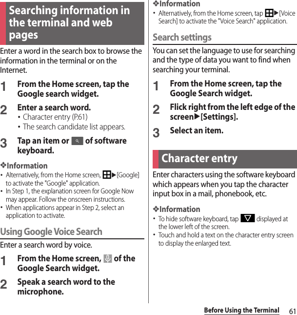 61Before Using the TerminalEnter a word in the search box to browse the information in the terminal or on the Internet.1From the Home screen, tap the Google search widget.2Enter a search word.･Character entry (P.61)･The search candidate list appears.3Tap an item or   of software keyboard.❖Information･Alternatively, from the Home screen, u[Google] to activate the &quot;Google&quot; application.･In Step 1, the explanation screen for Google Now may appear. Follow the onscreen instructions.･When applications appear in Step 2, select an application to activate.Using Google Voice SearchEnter a search word by voice.1From the Home screen,   of the Google Search widget.2Speak a search word to the microphone.❖Information･Alternatively, from the Home screen, tap u[Voice Search] to activate the &quot;Voice Search&quot; application.Search settingsYou can set the language to use for searching and the type of data you want to find when searching your terminal.1From the Home screen, tap the Google Search widget.2Flick right from the left edge of the screenu[Settings].3Select an item.Enter characters using the software keyboard which appears when you tap the character input box in a mail, phonebook, etc.❖Information･To hide software keyboard, tap   displayed at the lower left of the screen.･Touch and hold a text on the character entry screen to display the enlarged text.Searching information in the terminal and web pagesCharacter entry