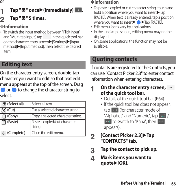 66Before Using the Terminalor1Tap &quot;あ&quot; onceu(Immediately) .2Tap &quot;あ&quot; 5 times.❖Information･To switch the input method between &quot;Flick input&quot; and &quot;Multi-tap input&quot;, tap   in the quick tool bar on the character entry screenu[Settings]u[Input method]u[Input method], then select the desired item.On the character entry screen, double-tap character you want to edit so that text edit menu appears at the top of the screen. Drag  or   to change the character string to select.❖Information･To paste a copied or cut character string, touch and hold a position where you want to insertuTap [PASTE]. When text is already entered, tap a position where you want to insertuuTap [PASTE].･Edit menu icons vary by applications.･In the landscape screen, editing menu may not be displayed.･On some applications, the function may not be available.If contacts are registered to the Contacts, you can use &quot;Contact Picker 2.3&quot; to enter contact information when entering characters.1On the character entry screen,   of the quick tool bar.･Details of the quick tool bar (P.64)･If the quick tool bar does not appear, tap   (for character mode of &quot;Alphabet&quot; and &quot;Numeric&quot;, tap   /  to switch to &quot;Kana&quot;, then   appears).2[Contact Picker 2.3]uTap &quot;CONTACTS&quot; tab.3Tap the contact to pick up.4Mark items you want to quoteu[OK].Editing text (Select all)Select all text. (Cut)Cut a selected character string. (Copy)Copy a selected character string. (Paste)Paste a copied/cut character string. (Complete)Close the edit menu.Quoting contacts